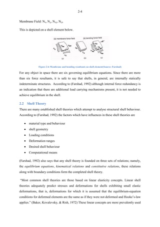 2-4
Membrane Field: Nx, Ny, Nxy, Nyx
This is depicted on a shell element below.
Figure 2-6 Membrane and bending resultants on shell element(Source: Farshad)
For any object in space there are six governing equilibrium equations. Since there are more
than six force resultants, it is safe to say that shells, in general, are internally statically
indeterminate structures. According to (Farshad, 1992) although internal force redundancy is
an indication that there are additional load carrying mechanisms present, it is not needed to
achieve equilibrium in the shell.
2.2 Shell Theory
There are many established shell theories which attempt to analyse structural shell behaviour.
According to (Farshad, 1992) the factors which have influences in these shell theories are
 material type and behaviour
 shell geometry
 Loading conditions
 Deformation ranges
 Desired shell behaviour
 Computational means
(Farshad, 1992) also says that any shell theory is founded on three sets of relations; namely,
the equilibrium equations, kinematical relations and constitutive relations, these relations
along with boundary conditions form the completed shell theory.
“Most common shell theories are those based on linear elasticity concepts. Linear shell
theories adequately predict stresses and deformations for shells exhibiting small elastic
deformations, that is, deformations for which it is assumed that the equilibrium-equation
conditions for deformed elements are the same as if they were not deformed and Hooke‟s-law
applies.” (Baker, Kovalevsky, & Rish, 1972) These linear concepts are more prevalently used
 