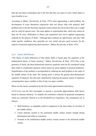 2-5
than the non-linear counterparts due to the fact that they are easier to solve which makes it
more feasible to use.
According to (Baker, Kovalevsky, & Rish, 1972) when approaching a shell problem, the
development of exact theoretical expressions does not always help with practical shell
problems due to the fact that these equations cannot always be solved and if they can, it might
only be valid for special cases. The same applies to experimental data, which also cannot be
done for all cases. Difficulties in theory and experiment have led to applied engineering
methods for the analysis of shells. “Although these methods are approximate, and only valid
under specific conditions, they generally are very useful and give good accuracy for the
analysis of practical engineering shell structures.” (Baker, Kovalevsky, & Rish, 1972)
2.2.1 Linear shell theory
“The theory of small deflections of thin elastic shells is based upon the equations of the
mathematical theory of linear elasticity.” (Baker, Kovalevsky, & Rish, 1972) Due to the
geometry of shells, the three-dimensional elasticity equations need not be considered (using
them leads to complicated equations which cannot be easily adapted to practical problems).
Simplification of the problem is accomplished by reducing the shell problem to the study of
the middle surface of the shell. The starting point is always the general three-dimensional
equations of elasticity; this then gets simplified by reducing the general system of equations
containing three space variables to that of only two space variables.
Below are the classic assumptions for the first-order approximation shell theory.
A.E.H Love was the first investigator to present a successful approximation shell theory
based on classical elasticity. To simplify the constitutive relations he proposed assumptions
which are commonly referred to as the Kirchhoff-Love hypothesis. The assumptions are as
follows:
1. Shell thickness t is negligibly small in comparison to the least radius of curvature of
the middle surface.
2. Linear elements normal to the unstrained middle surface remain straight during
deformation and suffer no extensions.
3. Normals to the undeformed middle surface remain normal to the deformed middle
surface.
 