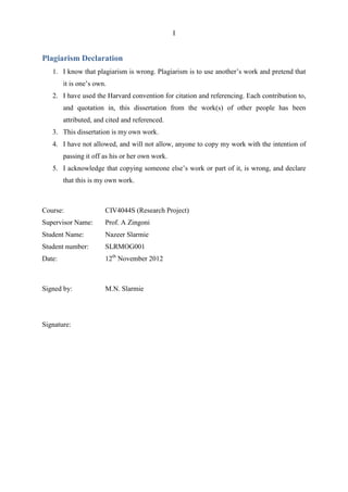 I
Plagiarism Declaration
1. I know that plagiarism is wrong. Plagiarism is to use another‟s work and pretend that
it is one‟s own.
2. I have used the Harvard convention for citation and referencing. Each contribution to,
and quotation in, this dissertation from the work(s) of other people has been
attributed, and cited and referenced.
3. This dissertation is my own work.
4. I have not allowed, and will not allow, anyone to copy my work with the intention of
passing it off as his or her own work.
5. I acknowledge that copying someone else‟s work or part of it, is wrong, and declare
that this is my own work.
Course: CIV4044S (Research Project)
Supervisor Name: Prof. A Zingoni
Student Name: Nazeer Slarmie
Student number: SLRMOG001
Date: 12th
November 2012
Signed by: M.N. Slarmie
Signature:
 