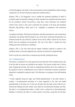 2-7
not hold throughout such shells as these discontinuities and incompatibilities induce bending
components in to the shell which goes against the membrane theory.
(Zingoni, 1997, p. 25) Suggested a way to validate the membrane hypothesis in shells of
revolution under axisymmetric loading, he firstly calculates the meridonal and hoop stresses
for the membrane solution N N , using these values determines the meridonal
rotation (Vm), which is then used to determine the moments in the hoop and meridonal
directions M M which need to be negligible in comparison with extensional
stresses.
According to (Farshad, 1992) based on laboratory and field experiments as well as theoretical
calculations, the bending field developed at any of the above mentioned discontinuities are
localised around the area which the violation occurs and its effects weaken has one moves
further from the membrane non-conformity. The rest of the shell is virtually free from
bending and can be analysed as a membrane.
(Zingoni, 1997, p. 29) Also states that the support conditions required to conform to the
membrane theory is that only tangential force reactions are allowed at a supported edge.
If this is not the case, shear forces or moments may develop violating the theory.
2.2.3 Bending Theory
This theory is considered to be more general and exact than that of the membrane theory due
to the fact that all stresses are included in the analysis. The stresses include that of vertical
shear, bending and twisting. This leads to computational problems due to the complexity of
the equations; however simplifications can be made for rotationally symmetric geometries
subjected to rotationally symmetric loads. The following is an analogy on the shell-bending
action.
“A plate supported along the edges and loaded perpendicularly to the plate surfaces is
actually a two-dimensional equivalent of a beam supported at the ends and loaded
perpendicularly to the beam axis. In this case the plate, like the beam resists loads by two-
dimensional bending and shear. Beams resist loads by one-dimensional bending and shear.
The plate is a two-dimensional surface. A shell is also a surface but is three-dimensional.
Bending is resisted by the shell in a similar manner to the plate, except that for the plate,
 