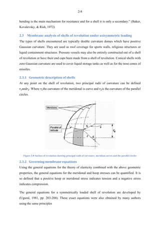 2-8
bending is the main mechanism for resistance and for a shell it is only a secondary.” (Baker,
Kovalevsky, & Rish, 1972)
2.3 Membrane analysis of shells of revolution under axisymmetric loading
The types of shells encountered are typically double curvature domes which have positive
Gaussian curvature. They are used as roof coverage for sports walls, religious structures or
liquid containment structures. Pressure vessels may also be entirely constructed out of a shell
of revolution or have their end caps been made from a shell of revolution. Conical shells with
zero Gaussian curvature are used to cover liquid storage tanks as well as for the nose cones of
missiles.
2.3.1 Geometric description of shells
At any point on the shell of revolution, two principal radii of curvature can be defined
and . Where the curvature of the meridonal is curve and is the curvature of the parallel
circles.
Figure 2-8 Surface of revolution showing principal radii of curvature, meridian curves and the parallel circles
2.3.2 Governing membrane equations
Using the general equations for the theory of elasticity combined with the above geometric
properties, the general equations for the meridonal and hoop stresses can be quantified. It is
so defined that a positive hoop or meridonal stress indicates tension and a negative stress
indicates compression.
The general equations for a symmetrically loaded shell of revolution are developed by
(Ugural, 1981, pp. 203-204). These exact equations were also obtained by many authors
using the same principles
 
