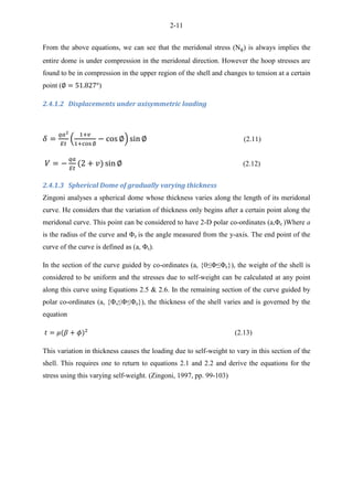 2-11
From the above equations, we can see that the meridonal stress (N ) is always implies the
entire dome is under compression in the meridonal direction. However the hoop stresses are
found to be in compression in the upper region of the shell and changes to tension at a certain
point ( )
2.4.1.2 Displacements under axisymmetric loading
( ) (2.11)
(2.12)
2.4.1.3 Spherical Dome of gradually varying thickness
Zingoni analyses a spherical dome whose thickness varies along the length of its meridonal
curve. He considers that the variation of thickness only begins after a certain point along the
meridonal curve. This point can be considered to have 2-D polar co-ordinates (a,Φe )Where a
is the radius of the curve and Φe is the angle measured from the y-axis. The end point of the
curve of the curve is defined as (a, Φs).
In the section of the curve guided by co-ordinates (a, {0≤Φ≤Φe}), the weight of the shell is
considered to be uniform and the stresses due to self-weight can be calculated at any point
along this curve using Equations 2.5 & 2.6. In the remaining section of the curve guided by
polar co-ordinates (a, {Φs≤Φ≤Φe}), the thickness of the shell varies and is governed by the
equation
(2.13)
This variation in thickness causes the loading due to self-weight to vary in this section of the
shell. This requires one to return to equations 2.1 and 2.2 and derive the equations for the
stress using this varying self-weight. (Zingoni, 1997, pp. 99-103)
 