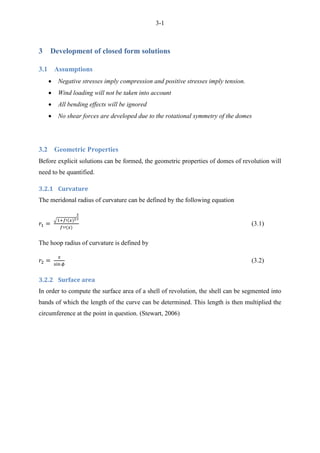 3-1
3 Development of closed form solutions
3.1 Assumptions
 Negative stresses imply compression and positive stresses imply tension.
 Wind loading will not be taken into account
 All bending effects will be ignored
 No shear forces are developed due to the rotational symmetry of the domes
3.2 Geometric Properties
Before explicit solutions can be formed, the geometric properties of domes of revolution will
need to be quantified.
3.2.1 Curvature
The meridonal radius of curvature can be defined by the following equation
√
(3.1)
The hoop radius of curvature is defined by
(3.2)
3.2.2 Surface area
In order to compute the surface area of a shell of revolution, the shell can be segmented into
bands of which the length of the curve can be determined. This length is then multiplied the
circumference at the point in question. (Stewart, 2006)
 