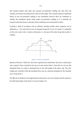 3-4
this research project only takes into account axi-symmetric loading, the only force the
structure will need to be analysed for is that of self-weight. This is purely based on membrane
theory as non axi-symmetric loading is not considered; however there are conditions to
whether the membrane theory holds under axi-symmetric loading as it is possible for
moments and shear forces to develop. These conditions were mentioned in earlier.
Consider a shell of revolution with an arbitrary meridian profile whose equation can be
defined by y= F(x) and with its axis of symmetry being the Y-axis. If a point T is identified
on this curve and a slice is taken at that point, i.e. the cap of the dome lying above point is
isolated.
Figure 3-4 Arbitrary shell profile
Based on Newton‟s Third Law, the force required by the shell below the slice to hold up the
cap is equal to force exerted by the cap on to the section below. From this we can say that
meridonal force at a point is generated due to the self-weight of the above cap. The self-
weight acts vertically while the meridonal force acts in a direction tangential to the meridian
curve at the point T.
Phi (Φ) can be defined as the angle between the positive axis of revolution and the normal to
the shell mid-surface at the point T as seen in Figure 3-4.
 