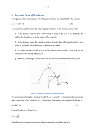4-1
4 Parabolic Dome of Revolution
The equation of the meridian curve for the parabolic dome can be defined by the equation
(4.1)
This equation needs to satisfy the following representation of the meridian curve where
: is the distance from the axis of revolution to curve at the base of the parabola, this
will further be referred to as the radius of the parabola.
: is the distance along the axis of revolution from the base of the parabola to its apex
and will further be referred to as the height of the parabola.
: is a place holding variable which will be rewritten in terms of a, b as these are the
variables we are mainly interested in
: Defined, as the angle from the positive axis revolution to the normal of the curve.
Figure 4-1 Parameters of defined parabolic meridian
The elimination of the place holding variable k can be done by evaluating the function at the
point on the base of the parabola (a, 0). Substituting these values into equation (3.3) leads to:
(4.2)
From which k can be found to be
And ultimately the equation of the meridonal curve of the parabolic dome is
 