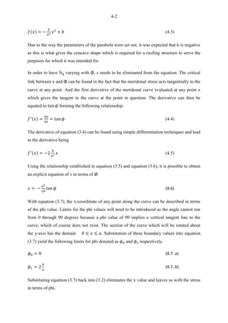 4-2
(4.3)
Due to the way the parameters of the parabola were set out, it was expected that k is negative
as this is what gives the concave shape which is required for a roofing structure to serve the
purposes for which it was intended for.
In order to have N varying with Φ, x needs to be eliminated from the equation. The critical
link between x and Φ can be found in the fact that the meridonal stress acts tangentially to the
curve at any point. And the first derivative of the meridonal curve evaluated at any point x
which gives the tangent to the curve at the point in question. The derivative can then be
equated to forming the following relationship.
(4.4)
The derivative of equation (3.4) can be found using simple differentiation techniques and lead
to the derivative being
(4.5)
Using the relationship established in equation (3.5) and equation (3.6), it is possible to obtain
an explicit equation of x in terms of Φ
(4.6)
With equation (3.7), the x-coordinate of any point along the curve can be described in terms
of the phi value. Limits for the phi values will need to be introduced as the angle cannot run
from 0 through 90 degrees because a phi value of 90 implies a vertical tangent line to the
curve, which of course does not exist. The section of the curve which will be rotated about
the y-axis has the domain . Substitution of these boundary values into equation
(3.7) yield the following limits for phi denoted as and respectively.
(4.7. a)
(4.7. b)
Substituting equation (3.7) back into (3.2) eliminates the x value and leaves us with the stress
in terms of phi.
 