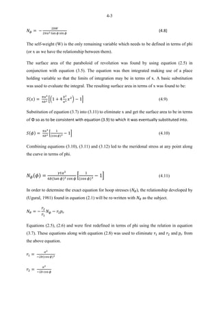 4-3
(4.8)
The self-weight (W) is the only remaining variable which needs to be defined in terms of phi
(or x as we have the relationship between them).
The surface area of the paraboloid of revolution was found by using equation (2.5) in
conjunction with equation (3.5). The equation was then integrated making use of a place
holding variable so that the limits of integration may be in terms of x. A basic substitution
was used to evaluate the integral. The resulting surface area in terms of x was found to be:
*( ) + (4.9)
Substitution of equation (3.7) into (3.11) to eliminate x and get the surface area to be in terms
of Φ so as to be consistent with equation (3.9) to which it was eventually substituted into.
* + (4.10)
Combining equations (3.10), (3.11) and (3.12) led to the meridonal stress at any point along
the curve in terms of phi.
4 (4.11) Meridonal stress equation for parabolic dome
* + (4.11)
In order to determine the exact equation for hoop stresses ( ), the relationship developed by
(Ugural, 1981) found in equation (2.1) will be re-written with as the subject.
Equations (2.5), (2.6) and were first redefined in terms of phi using the relation in equation
(3.7). These equations along with equation (2.8) was used to eliminate and and from
the above equation.
 