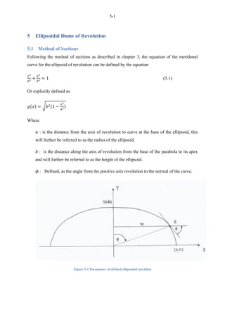 5-1
5 Ellipsoidal Dome of Revolution
5.1 Method of Sections
Following the method of sections as described in chapter 3, the equation of the meridonal
curve for the ellipsoid of revolution can be defined by the equation
(5.1)
Or explicitly defined as
√
Where
: is the distance from the axis of revolution to curve at the base of the ellipsoid, this
will further be referred to as the radius of the ellipsoid.
: is the distance along the axis of revolution from the base of the parabola to its apex
and will further be referred to as the height of the ellipsoid.
: Defined, as the angle from the positive axis revolution to the normal of the curve.
Figure 5-1 Parameters of defined ellipsoidal meridian
 