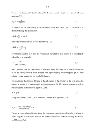 5-2
The meridonal stress ( ) in the ellipsoidal dome under self-weight can be calculated using
equation (3.2).
(3.2)
In order to see the relationship of the meridonal stress with respect phi, will need to be
eliminated using the relationship:
(5.2)
Implicit differentiation was used to determine :
(5.3)
Substituting equation (5.3) into the relationship indicated in (5.2) allows to be explicitly
solved for in terms of phi.
(5.4)
With equation (5.4), the x-coordinate of any point along the curve can be described in terms
of the phi value; however it can be seen from equation (5.3) that at the point , there
exists a vertical tangent i.e. phi equals 90 degrees.
The loading on the ellipsoid ( ) due to the self-weight of the structure at the point above the
cut can be written in terms of the unit weight of concrete, the thickness of the dome as well as
the surface area as presented in equation (2.8)
(2.8)
Using equations (2.8) and (5.4) to eliminate and from equation (3.2)
6 (5.5) Incomplete equilibrium equation for ellipsoidal dome
( )
(5.5)
The surface area of the ellipsoid posed the greatest problem as it could not be expressed in
such a way that a relationship between phi and the surface area and subsequently the stresses
could be identified.
 