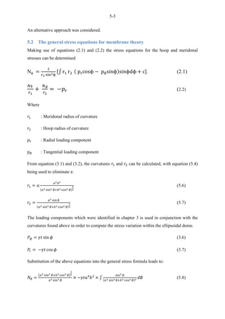 5-3
An alternative approach was considered.
5.2 The general stress equations for membrane theory
Making use of equations (2.1) and (2.2) the stress equations for the hoop and meridonal
stresses can be determined
N ∫ . (2.1)
(2.2)
Where
: Meridonal radius of curvature
: Hoop radius of curvature
: Radial loading component
: Tangential loading component
From equation (3.1) and (3.2), the curvatures and can be calculated, with equation (5.4)
being used to eliminate .
(5.6)
(5.7)
The loading components which were identified in chapter 3 is used in conjunction with the
curvatures found above in order to compute the stress variation within the ellipsoidal dome.
(3.6)
(3.7)
Substitution of the above equations into the general stress formula leads to:
( )
∫ (5.8)
 