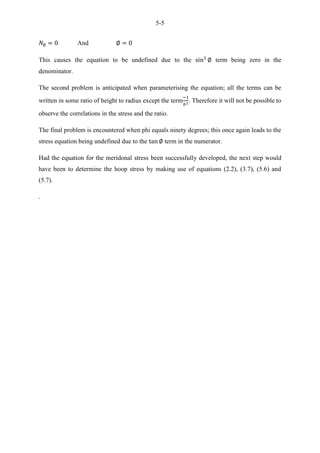 5-5
And
This causes the equation to be undefined due to the term being zero in the
denominator.
The second problem is anticipated when parameterising the equation; all the terms can be
written in some ratio of height to radius except the term . Therefore it will not be possible to
observe the correlations in the stress and the ratio.
The final problem is encountered when phi equals ninety degrees; this once again leads to the
stress equation being undefined due to the term in the numerator.
Had the equation for the meridonal stress been successfully developed, the next step would
have been to determine the hoop stress by making use of equations (2.2), (3.7), (5.6) and
(5.7).
.
 