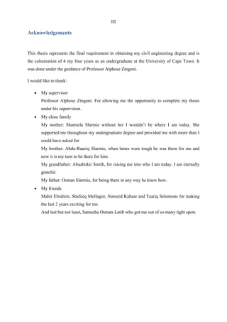 III
Acknowledgements
This thesis represents the final requirement in obtaining my civil engineering degree and is
the culmination of 4 my four years as an undergraduate at the University of Cape Town. It
was done under the guidance of Professor Alphose Zingoni.
I would like to thank:
 My supervisor
Professor Alphose Zingoni. For allowing me the opportunity to complete my thesis
under his supervision.
 My close family
My mother: Shamiela Slarmie without her I wouldn‟t be where I am today. She
supported me throughout my undergraduate degree and provided me with more than I
could have asked for
My brother: Abdu-Raaziq Slarmie, when times were tough he was there for me and
now it is my turn to be there for him.
My grandfather: Abaabokir Smith, for raising me into who I am today. I am eternally
grateful.
My father: Osman Slarmie, for being there in any way he knew how.
 My friends
Mahir Ebrahim, Shafeeq Mollagee, Naweed Kahaar and Taariq Solomons for making
the last 2 years exciting for me.
And last but not least, Sameeha Osman-Latib who got me out of so many tight spots
 