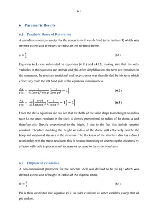 6-1
6 Parametric Results
6.1 Parabolic Dome of Revolution
A non-dimensional parameter for the concrete shell was defined to be lambda (λ) which was
defined as the ratio of height-to-radius of the parabolic dome.
(6.1)
Equation (6.1) was substituted in equations (4.11) and (4.12) making sure that the only
variables in the equations are lambda and phi. After simplification, the term remained in
the numerator, the resultant meridonal and hoop stresses was then divided by this term which
effectively made the left hand side of the equations dimensionless.
* + (6.2)
* ( ) + (6.3)
From the above equations we can see that for shells of the same shape (same height-to-radius
ratio λ) the stress resultant in the shell is directly proportional to radius of the dome, and
therefore also directly proportional to the height, due to the fact that lambda remains
constant. Therefore doubling the height or radius of the dome will effectively double the
hoop and meridonal stresses in the structure. The thickness of the structure also has a direct
relationship with the stress resultants this is because increasing or decreasing the thickness by
a factor will result in proportional increase or decrease to the stress resultants.
6.2 Ellipsoid of revolution
A non-dimensional parameter for the concrete shell was defined to be psi (ψ) which was
defined as the ratio of height-to-radius of the elliptical dome.
(6.4)
Psi is then substituted into equation (5.9) in order eliminate all other variables except that of
phi and psi.
 