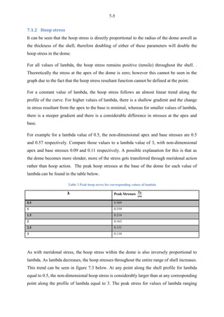 7-5
7.1.2 Hoop stress
It can be seen that the hoop stress is directly proportional to the radius of the dome aswell as
the thickness of the shell, therefore doubling of either of these parameters will double the
hoop stress in the dome.
For all values of lambda, the hoop stress remains positive (tensile) throughout the shell. .
Theoretically the stress at the apex of the dome is zero; however this cannot be seen in the
graph due to the fact that the hoop stress resultant function cannot be defined at the point.
For a constant value of lambda, the hoop stress follows an almost linear trend along the
profile of the curve. For higher values of lambda, there is a shallow gradient and the change
in stress resultant from the apex to the base is minimal, whereas for smaller values of lambda,
there is a steeper gradient and there is a considerable difference in stresses at the apex and
base.
For example for a lambda value of 0.5, the non-dimensional apex and base stresses are 0.5
and 0.57 respectively. Compare those values to a lambda value of 3, with non-dimensional
apex and base stresses 0.09 and 0.11 respectively. A possible explanation for this is that as
the dome becomes more slender, more of the stress gets transferred through meridonal action
rather than hoop action. The peak hoop stresses at the base of the dome for each value of
lambda can be found in the table below.
Table 3 Peak hoop stress for corresponding values of lambda
λ Peak Stresses
0.5 0.569
1 0.310
1.5 0.214
2 0.163
2.5 0.131
3 0.110
As with meridonal stress, the hoop stress within the dome is also inversely proportional to
lambda. As lambda decreases, the hoop stresses throughout the entire range of shell increases.
This trend can be seen in figure 7.3 below. At any point along the shell profile for lambda
equal to 0.5, the non-dimensional hoop stress is considerably larger than at any corresponding
point along the profile of lambda equal to 3. The peak stress for values of lambda ranging
 