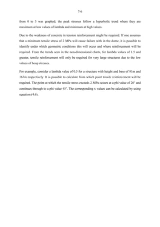 7-6
from 0 to 3 was graphed; the peak stresses follow a hyperbolic trend where they are
maximum at low values of lambda and minimum at high values.
Due to the weakness of concrete in tension reinforcement might be required. If one assumes
that a minimum tensile stress of 2 MPa will cause failure with in the dome, it is possible to
identify under which geometric conditions this will occur and where reinforcement will be
required. From the trends seen in the non-dimensional charts, for lambda values of 1.5 and
greater, tensile reinforcement will only be required for very large structures due to the low
values of hoop stresses.
For example, consider a lambda value of 0.5 for a structure with height and base of 81m and
162m respectively. It is possible to calculate from which point tensile reinforcement will be
required. The point at which the tensile stress exceeds 2 MPa occurs at a phi value of 20° and
continues through to a phi value 45°. The corresponding x values can be calculated by using
equation (4.6).
 