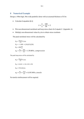 8-1
8 Numerical Example
Design a 100m high, 50m wide parabolic dome with an assumed thickness of 0.5m
 Calculate λ equation (6.1)
 Plot non-dimensional meridonal and hoop stress charts for λ equals 2 (Appendix A)
 Multiply non-dimensional values by to obtain stress resultants
The peak meridonal stress will be calculated by
The peak hoop stress will be calculated by
No tensile reinforcement will be required.
 