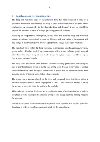 9-1
9 Conclusion and Recommendations
The hoop and meridonal stress of the parabolic dome has been expressed in terms of a
geometric parameter λ which enabled the study of stress distributions with in the dome. Many
challenges were encountered with the ellipsoidal dome and ultimately it was not possible to
express the equations in terms of a single governing geometric property.
Focussing on the parabolic investigation, it was found that both the hoop and meridonal
stresses are directly proportional to both the thickness and base radius of the structure and
any change in these variables will produce a proportional change in the stress resultants.
The meridonal stress within the dome was found to increase as lambda decreased, however,
greater values of lambda implied a greater structure which in turn leads to a greater range of
phi values. This allows the peak meridonal stresses for higher values of lambda to surpass
that of lower values of lambda.
The hoop stress with in the dome followed the same inversely proportional relationship as
that of meridonal stress. However in the case of the hoop stress, a lower value of lambda
shows that the hoop stress throughout the structure is greater than the hoop stress at any point
along the profile of a dome with a higher value of lambda.
The design charts were developed for the hoop and meridonal stress distribution within a
parabolic dome for lambda values ranging from 0.5 to 3. These charts can be used to obtain
the stresses at any point along the profile of the parabolic.
This study can be further developed by increasing the scope of the investigation to include
the effects of wind loading on the structure. Doing so will induce shear and bending forces in
the structure.
Further development of the uncompleted ellipsoidal stress equations will need to be further
developed in order to complete a parametric study on this shaped dome.
 