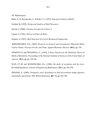10-1
10 References
Baker, E. H., Kovalevsky, L., & Rish, F. L. (1972). Structural Analysis of Shells.
Farshad, M. (1992). Design and Analysis of Shell Structures.
Stewart, J. (2006). Calculus Concepts & Contexts 3.
Ugural, A. (1981). Stresses in Plates & Shells.
Zingoni, A. (1997). Shell Structures In Civil & Mechanical Engineering.
KRIVOSHAPKO, S.N., (2007). Research on General and Axisymmetric Ellipsoidal Shells
Used as Domes, Pressure Vessels, and Tanks. Applied Mechanics Reviews, 60(6), pp. 336.
NEMENYI, P. and TRUESDELL, C., (1943). A Stress Function for the Membrane Theory of
Shells of Revolution. Proceedings of the National Academy of Sciences of the United States of
America, 29(5), pp. pp. 159-162.
WAN, F.Y.M. and WEINITSCHKE, H.J., (1988). On shells of revolution with the Love-
Kirchhoff hypotheses. Journal of Engineering Mathematics, 22(4), pp. 285-334.
ZINGONI, A., (2002). Parametric stress distribution in shell-of-revolution sludge digesters
of parabolic ogival form. Thin-Walled Structures, 40(7–8), pp. 691-702.
 