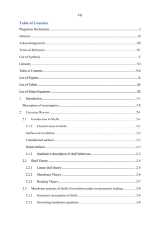 VII
Table of Contents
Plagiarism Declaration............................................................................................................... I
Abstract.....................................................................................................................................II
Acknowledgements..................................................................................................................III
Terms of Reference..................................................................................................................IV
List of Symbols.........................................................................................................................V
Glossary ...................................................................................................................................VI
Table of Contents................................................................................................................... VII
List of Figures...........................................................................................................................X
List of Tables ...........................................................................................................................XI
List of Major Equations ...........................................................................................................XI
1 Introduction.................................................................................................................... 1-1
Description of investigation............................................................................................... 1-2
2 Literature Review........................................................................................................... 2-1
2.1 Introduction to Shells .............................................................................................. 2-1
2.1.1 Classification of shells..................................................................................... 2-1
Surfaces of revolution.................................................................................................... 2-2
Translational surfaces .................................................................................................... 2-3
Ruled surfaces................................................................................................................ 2-3
2.1.2 Qualitative description of shell behaviour ....................................................... 2-3
2.2 Shell Theory............................................................................................................ 2-4
2.2.1 Linear shell theory ........................................................................................... 2-5
2.2.2 Membrane Theory............................................................................................ 2-6
2.2.3 Bending Theory ............................................................................................... 2-7
2.3 Membrane analysis of shells of revolution under axisymmetric loading................ 2-8
2.3.1 Geometric description of shells ....................................................................... 2-8
2.3.2 Governing membrane equations ...................................................................... 2-8
 