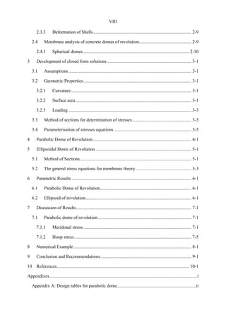 VIII
2.3.3 Deformation of Shells...................................................................................... 2-9
2.4 Membrane analysis of concrete domes of revolution.............................................. 2-9
2.4.1 Spherical domes............................................................................................. 2-10
3 Development of closed form solutions .......................................................................... 3-1
3.1 Assumptions............................................................................................................ 3-1
3.2 Geometric Properties............................................................................................... 3-1
3.2.1 Curvature.......................................................................................................... 3-1
3.2.2 Surface area...................................................................................................... 3-1
3.2.3 Loading ............................................................................................................ 3-3
3.3 Method of sections for determination of stresses.................................................... 3-3
3.4 Parameterisation of stresses equations.................................................................... 3-5
4 Parabolic Dome of Revolution....................................................................................... 4-1
5 Ellipsoidal Dome of Revolution .................................................................................... 5-1
5.1 Method of Sections.................................................................................................. 5-1
5.2 The general stress equations for membrane theory................................................. 5-3
6 Parametric Results ......................................................................................................... 6-1
6.1 Parabolic Dome of Revolution................................................................................ 6-1
6.2 Ellipsoid of revolution............................................................................................. 6-1
7 Discussion of Results..................................................................................................... 7-1
7.1 Parabolic dome of revolution.................................................................................. 7-1
7.1.1 Meridonal stress............................................................................................... 7-1
7.1.2 Hoop stress....................................................................................................... 7-5
8 Numerical Example ....................................................................................................... 8-1
9 Conclusion and Recommendations................................................................................ 9-1
10 References.................................................................................................................... 10-1
Appendixes .................................................................................................................................i
Appendix A: Design tables for parabolic dome.....................................................................ii
 
