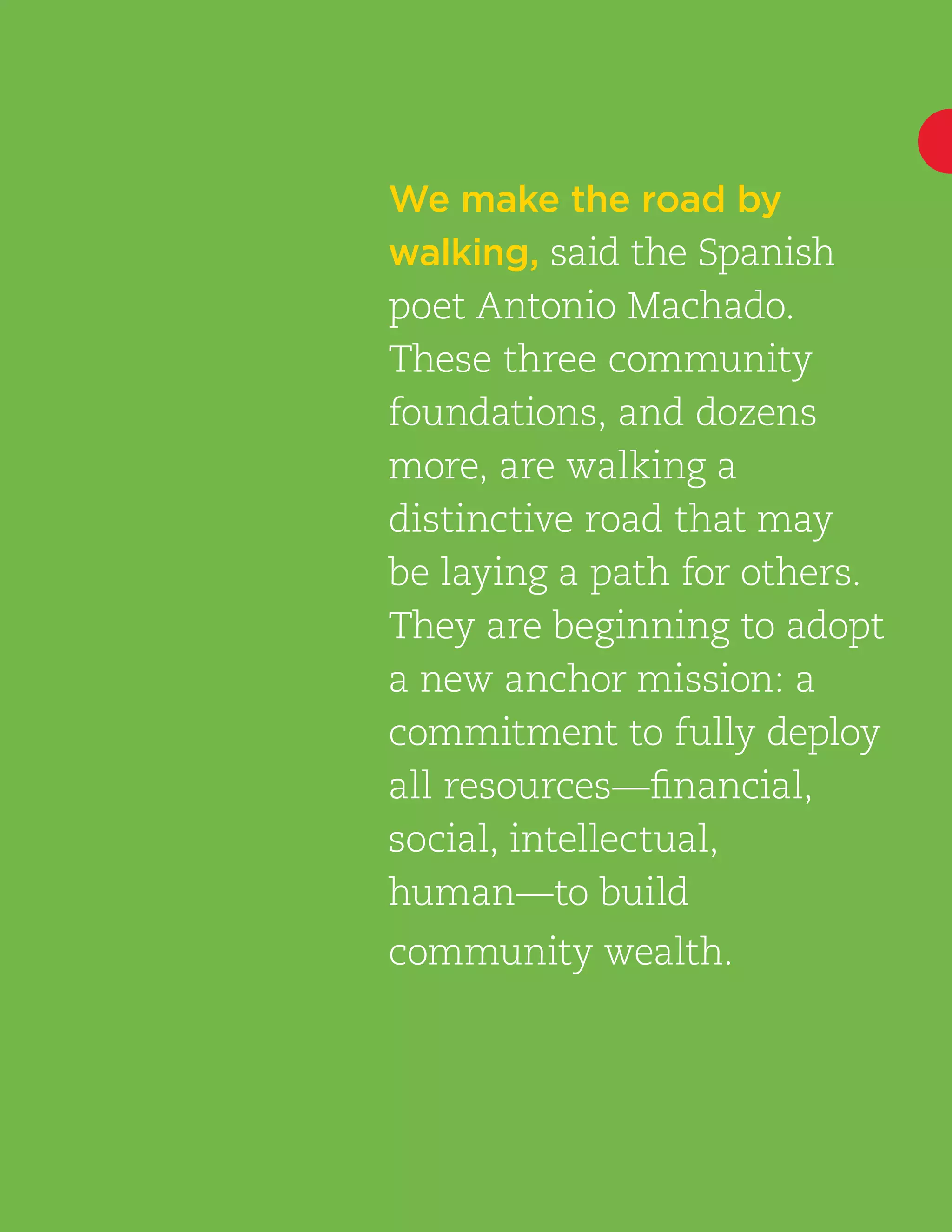 A New Anchor Mission | 9
We make the road by
walking, said the Spanish
poet Antonio Machado.
These three community
foundations, and dozens
more, are walking a
distinctive road that may
be laying a path for others.
They are beginning to adopt
a new anchor mission: a
commitment to fully deploy
all resources—financial,
social, intellectual,
human—to build
community wealth.
 