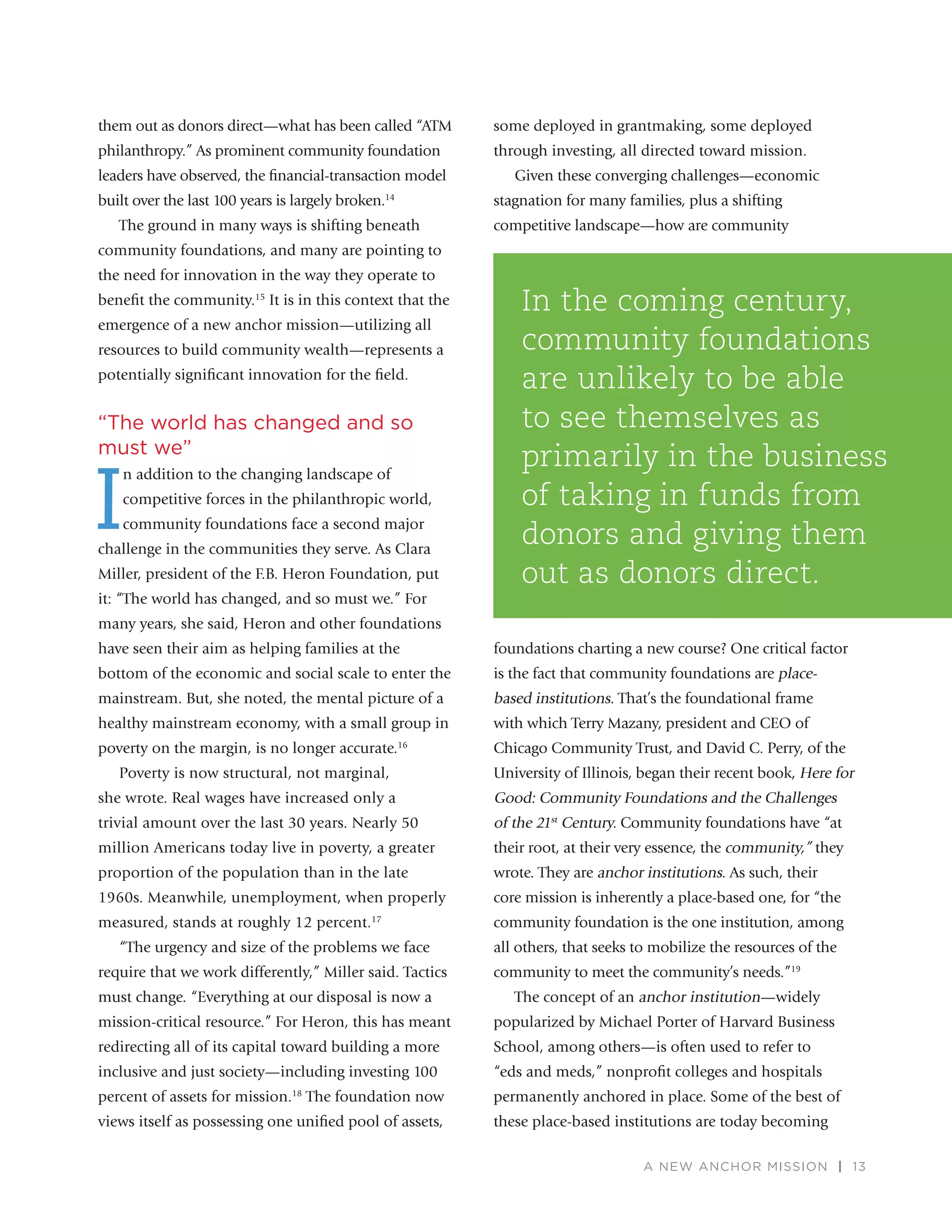 A NEW ANCHOR MISSION | 13
them out as donors direct—what has been called “ATM
philanthropy.” As prominent community foundation
leaders have observed, the ﬁnancial-transaction model
built over the last 100 years is largely broken.14
The ground in many ways is shifting beneath
community foundations, and many are pointing to
the need for innovation in the way they operate to
beneﬁt the community.15
It is in this context that the
emergence of a new anchor mission—utilizing all
resources to build community wealth—represents a
potentially signiﬁcant innovation for the ﬁeld.
“The world has changed and so
must we”
I
n addition to the changing landscape of
competitive forces in the philanthropic world,
community foundations face a second major
challenge in the communities they serve. As Clara
Miller, president of the F.B. Heron Foundation, put
it: “The world has changed, and so must we.” For
many years, she said, Heron and other foundations
have seen their aim as helping families at the
bottom of the economic and social scale to enter the
mainstream. But, she noted, the mental picture of a
healthy mainstream economy, with a small group in
poverty on the margin, is no longer accurate.16
Poverty is now structural, not marginal,
she wrote. Real wages have increased only a
trivial amount over the last 30 years. Nearly 50
million Americans today live in poverty, a greater
proportion of the population than in the late
1960s. Meanwhile, unemployment, when properly
measured, stands at roughly 12 percent.17
“The urgency and size of the problems we face
require that we work differently,” Miller said. Tactics
must change. “Everything at our disposal is now a
mission-critical resource.” For Heron, this has meant
redirecting all of its capital toward building a more
inclusive and just society—including investing 100
percent of assets for mission.18
The foundation now
views itself as possessing one uniﬁed pool of assets,
some deployed in grantmaking, some deployed
through investing, all directed toward mission.
Given these converging challenges—economic
stagnation for many families, plus a shifting
competitive landscape—how are community
foundations charting a new course? One critical factor
is the fact that community foundations are place-
based institutions. That’s the foundational frame
with which Terry Mazany, president and CEO of
Chicago Community Trust, and David C. Perry, of the
University of Illinois, began their recent book, Here for
Good: Community Foundations and the Challenges
of the 21st
Century. Community foundations have “at
their root, at their very essence, the community,” they
wrote. They are anchor institutions. As such, their
core mission is inherently a place-based one, for “the
community foundation is the one institution, among
all others, that seeks to mobilize the resources of the
community to meet the community’s needs.”19
The concept of an anchor institution—widely
popularized by Michael Porter of Harvard Business
School, among others—is often used to refer to
“eds and meds,” nonproﬁt colleges and hospitals
permanently anchored in place. Some of the best of
these place-based institutions are today becoming
In the coming century,
community foundations
are unlikely to be able
to see themselves as
primarily in the business
of taking in funds from
donors and giving them
out as donors direct.
 