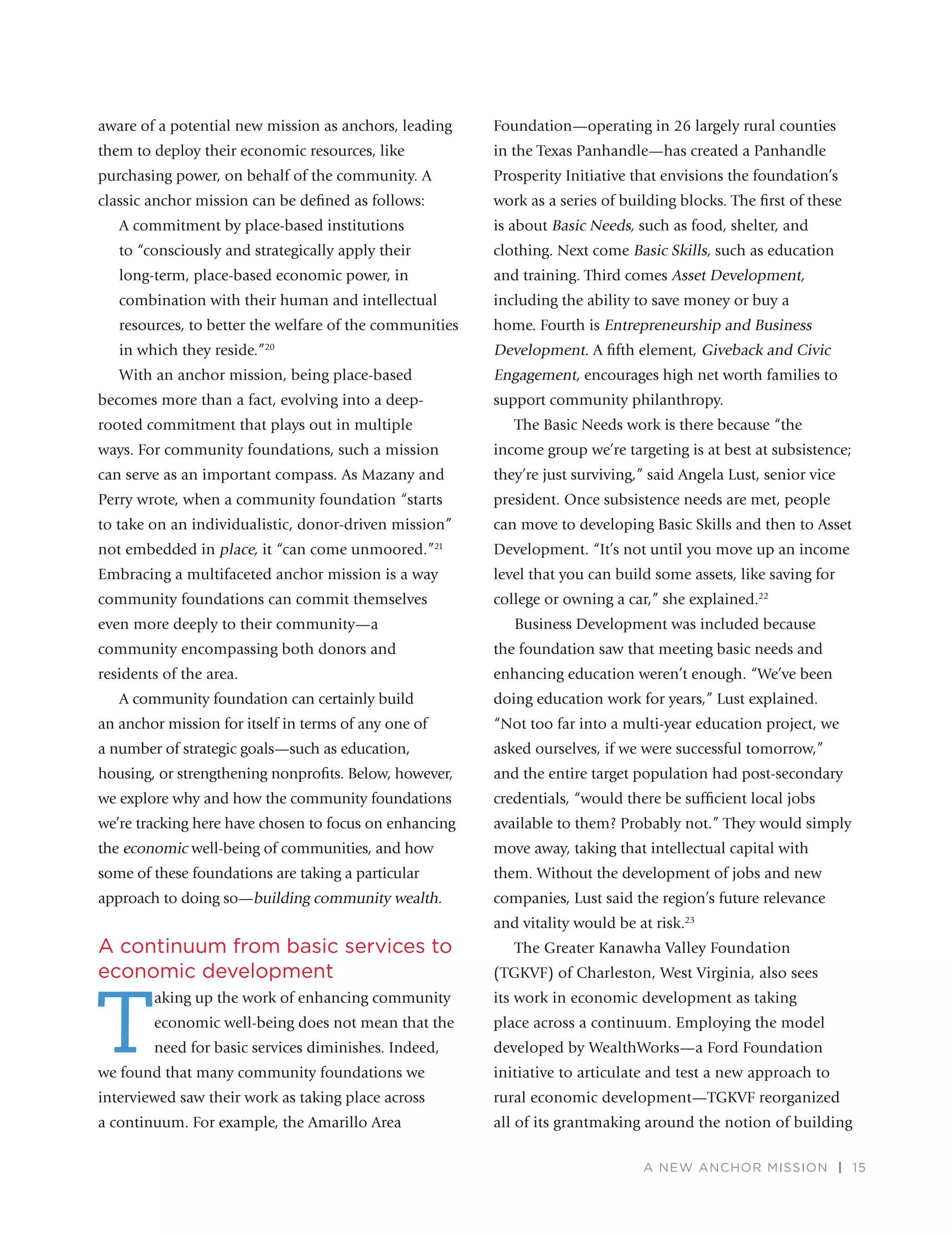 A NEW ANCHOR MISSION | 15
aware of a potential new mission as anchors, leading
them to deploy their economic resources, like
purchasing power, on behalf of the community. A
classic anchor mission can be deﬁned as follows:
A commitment by place-based institutions
to “consciously and strategically apply their
long-term, place-based economic power, in
combination with their human and intellectual
resources, to better the welfare of the communities
in which they reside.”20
With an anchor mission, being place-based
becomes more than a fact, evolving into a deep-
rooted commitment that plays out in multiple
ways. For community foundations, such a mission
can serve as an important compass. As Mazany and
Perry wrote, when a community foundation “starts
to take on an individualistic, donor-driven mission”
not embedded in place, it “can come unmoored.”21
Embracing a multifaceted anchor mission is a way
community foundations can commit themselves
even more deeply to their community—a
community encompassing both donors and
residents of the area.
A community foundation can certainly build
an anchor mission for itself in terms of any one of
a number of strategic goals—such as education,
housing, or strengthening nonproﬁts. Below, however,
we explore why and how the community foundations
we’re tracking here have chosen to focus on enhancing
the economic well-being of communities, and how
some of these foundations are taking a particular
approach to doing so—building community wealth.
A continuum from basic services to
economic development
T
aking up the work of enhancing community
economic well-being does not mean that the
need for basic services diminishes. Indeed,
we found that many community foundations we
interviewed saw their work as taking place across
a continuum. For example, the Amarillo Area
Foundation—operating in 26 largely rural counties
in the Texas Panhandle—has created a Panhandle
Prosperity Initiative that envisions the foundation’s
work as a series of building blocks. The ﬁrst of these
is about Basic Needs, such as food, shelter, and
clothing. Next come Basic Skills, such as education
and training. Third comes Asset Development,
including the ability to save money or buy a
home. Fourth is Entrepreneurship and Business
Development. A ﬁfth element, Giveback and Civic
Engagement, encourages high net worth families to
support community philanthropy.
The Basic Needs work is there because “the
income group we’re targeting is at best at subsistence;
they’re just surviving,” said Angela Lust, senior vice
president. Once subsistence needs are met, people
can move to developing Basic Skills and then to Asset
Development. “It’s not until you move up an income
level that you can build some assets, like saving for
college or owning a car,” she explained.22
Business Development was included because
the foundation saw that meeting basic needs and
enhancing education weren’t enough. “We’ve been
doing education work for years,” Lust explained.
“Not too far into a multi-year education project, we
asked ourselves, if we were successful tomorrow,”
and the entire target population had post-secondary
credentials, “would there be sufﬁcient local jobs
available to them? Probably not.” They would simply
move away, taking that intellectual capital with
them. Without the development of jobs and new
companies, Lust said the region’s future relevance
and vitality would be at risk.23
The Greater Kanawha Valley Foundation
(TGKVF) of Charleston, West Virginia, also sees
its work in economic development as taking
place across a continuum. Employing the model
developed by WealthWorks—a Ford Foundation
initiative to articulate and test a new approach to
rural economic development—TGKVF reorganized
all of its grantmaking around the notion of building
 