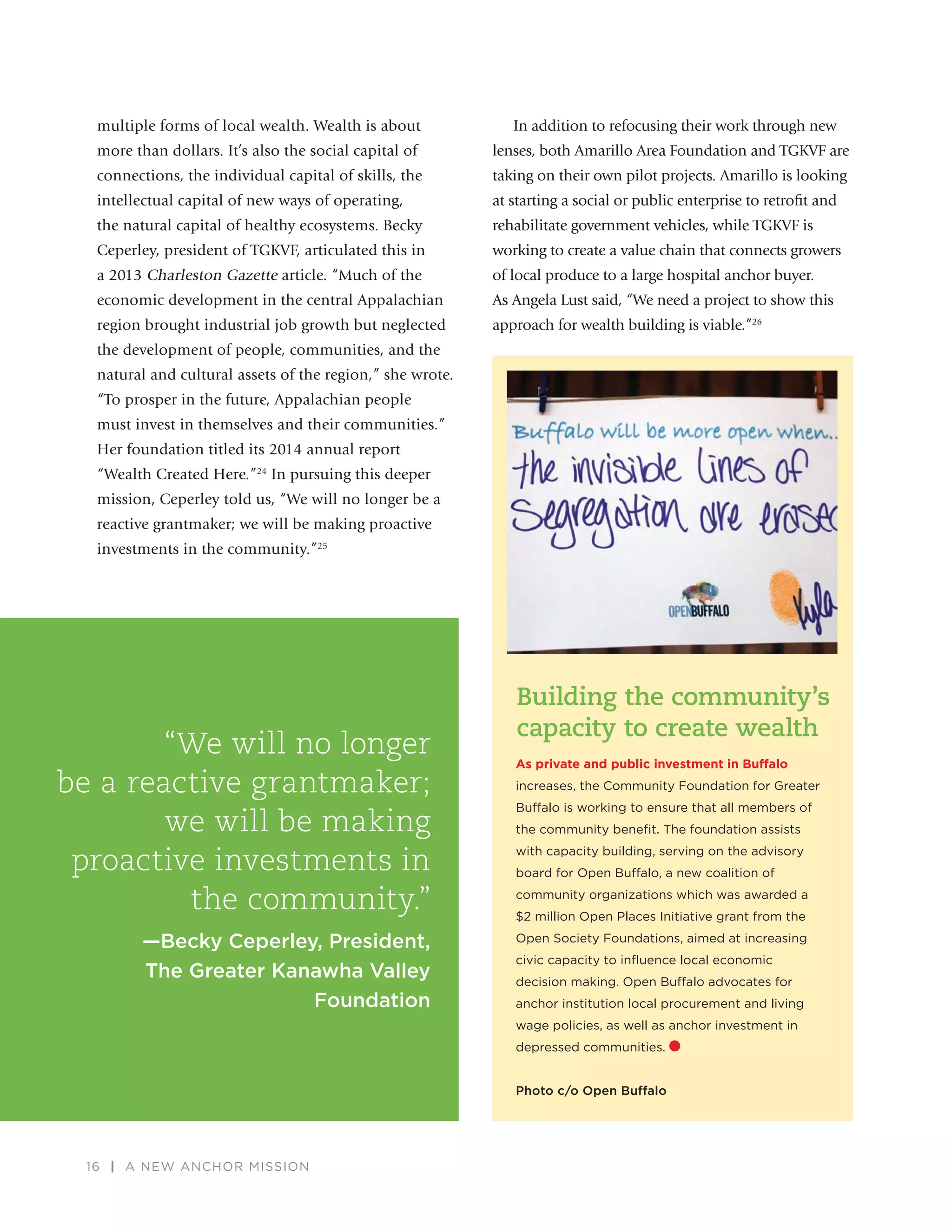 16 | A NEW ANCHOR MISSION
multiple forms of local wealth. Wealth is about
more than dollars. It’s also the social capital of
connections, the individual capital of skills, the
intellectual capital of new ways of operating,
the natural capital of healthy ecosystems. Becky
Ceperley, president of TGKVF, articulated this in
a 2013 Charleston Gazette article. “Much of the
economic development in the central Appalachian
region brought industrial job growth but neglected
the development of people, communities, and the
natural and cultural assets of the region,” she wrote.
“To prosper in the future, Appalachian people
must invest in themselves and their communities.”
Her foundation titled its 2014 annual report
“Wealth Created Here.”24
In pursuing this deeper
mission, Ceperley told us, “We will no longer be a
reactive grantmaker; we will be making proactive
investments in the community.”25
In addition to refocusing their work through new
lenses, both Amarillo Area Foundation and TGKVF are
taking on their own pilot projects. Amarillo is looking
at starting a social or public enterprise to retroﬁt and
rehabilitate government vehicles, while TGKVF is
working to create a value chain that connects growers
of local produce to a large hospital anchor buyer.
As Angela Lust said, “We need a project to show this
approach for wealth building is viable.”26
“We will no longer
be a reactive grantmaker;
we will be making
proactive investments in
the community.”
—Becky Ceperley, President,
The Greater Kanawha Valley
Foundation
As private and public investment in Buffalo
increases, the Community Foundation for Greater
Buffalo is working to ensure that all members of
the community beneﬁt. The foundation assists
with capacity building, serving on the advisory
board for Open Buffalo, a new coalition of
community organizations which was awarded a
$2 million Open Places Initiative grant from the
Open Society Foundations, aimed at increasing
civic capacity to inﬂuence local economic
decision making. Open Buffalo advocates for
anchor institution local procurement and living
wage policies, as well as anchor investment in
depressed communities.
Photo c/o Open Buffalo
Building the community’s
capacity to create wealth
 