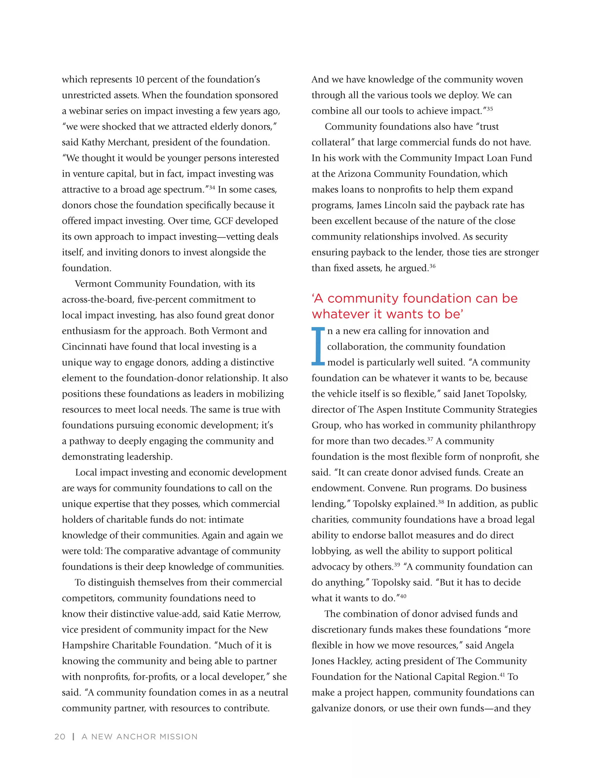 20 | A NEW ANCHOR MISSION
which represents 10 percent of the foundation’s
unrestricted assets. When the foundation sponsored
a webinar series on impact investing a few years ago,
“we were shocked that we attracted elderly donors,”
said Kathy Merchant, president of the foundation.
“We thought it would be younger persons interested
in venture capital, but in fact, impact investing was
attractive to a broad age spectrum.”34
In some cases,
donors chose the foundation speciﬁcally because it
offered impact investing. Over time, GCF developed
its own approach to impact investing—vetting deals
itself, and inviting donors to invest alongside the
foundation.
Vermont Community Foundation, with its
across-the-board, ﬁve-percent commitment to
local impact investing, has also found great donor
enthusiasm for the approach. Both Vermont and
Cincinnati have found that local investing is a
unique way to engage donors, adding a distinctive
element to the foundation-donor relationship. It also
positions these foundations as leaders in mobilizing
resources to meet local needs. The same is true with
foundations pursuing economic development; it’s
a pathway to deeply engaging the community and
demonstrating leadership.
Local impact investing and economic development
are ways for community foundations to call on the
unique expertise that they posses, which commercial
holders of charitable funds do not: intimate
knowledge of their communities. Again and again we
were told: The comparative advantage of community
foundations is their deep knowledge of communities.
To distinguish themselves from their commercial
competitors, community foundations need to
know their distinctive value-add, said Katie Merrow,
vice president of community impact for the New
Hampshire Charitable Foundation. “Much of it is
knowing the community and being able to partner
with nonproﬁts, for-proﬁts, or a local developer,” she
said. “A community foundation comes in as a neutral
community partner, with resources to contribute.
And we have knowledge of the community woven
through all the various tools we deploy. We can
combine all our tools to achieve impact.”35
Community foundations also have “trust
collateral” that large commercial funds do not have.
In his work with the Community Impact Loan Fund
at the Arizona Community Foundation, which
makes loans to nonproﬁts to help them expand
programs, James Lincoln said the payback rate has
been excellent because of the nature of the close
community relationships involved. As security
ensuring payback to the lender, those ties are stronger
than ﬁxed assets, he argued.36
‘A community foundation can be
whatever it wants to be’
I
n a new era calling for innovation and
collaboration, the community foundation
model is particularly well suited. “A community
foundation can be whatever it wants to be, because
the vehicle itself is so ﬂexible,” said Janet Topolsky,
director of The Aspen Institute Community Strategies
Group, who has worked in community philanthropy
for more than two decades.37
A community
foundation is the most ﬂexible form of nonproﬁt, she
said. “It can create donor advised funds. Create an
endowment. Convene. Run programs. Do business
lending,” Topolsky explained.38
In addition, as public
charities, community foundations have a broad legal
ability to endorse ballot measures and do direct
lobbying, as well the ability to support political
advocacy by others.39
“A community foundation can
do anything,” Topolsky said. “But it has to decide
what it wants to do.”40
The combination of donor advised funds and
discretionary funds makes these foundations “more
ﬂexible in how we move resources,” said Angela
Jones Hackley, acting president of The Community
Foundation for the National Capital Region.41
To
make a project happen, community foundations can
galvanize donors, or use their own funds—and they
 