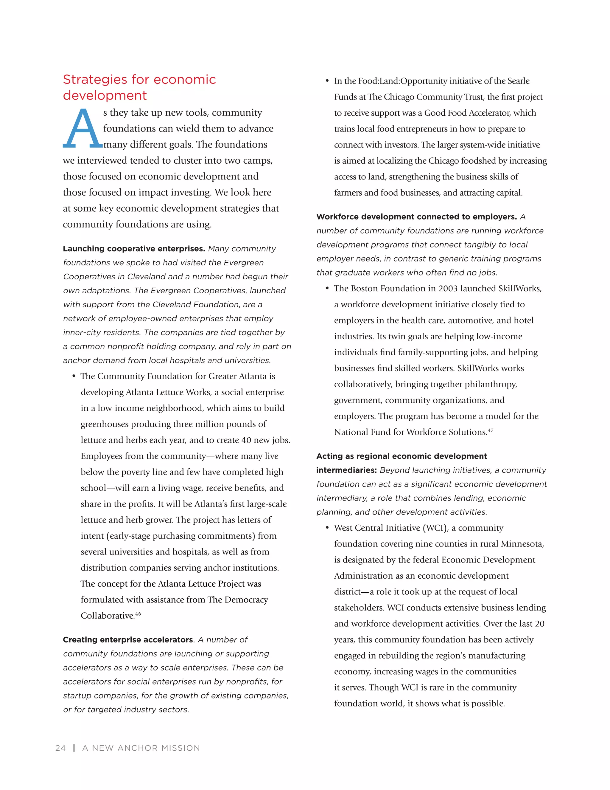 24 | A NEW ANCHOR MISSION
Strategies for economic
development
A
s they take up new tools, community
foundations can wield them to advance
many different goals. The foundations
we interviewed tended to cluster into two camps,
those focused on economic development and
those focused on impact investing. We look here
at some key economic development strategies that
community foundations are using.
Launching cooperative enterprises. Many community
foundations we spoke to had visited the Evergreen
Cooperatives in Cleveland and a number had begun their
own adaptations. The Evergreen Cooperatives, launched
with support from the Cleveland Foundation, are a
network of employee-owned enterprises that employ
inner-city residents. The companies are tied together by
a common nonproﬁt holding company, and rely in part on
anchor demand from local hospitals and universities.
•	 The Community Foundation for Greater Atlanta is
developing Atlanta Lettuce Works, a social enterprise
in a low-income neighborhood, which aims to build
greenhouses producing three million pounds of
lettuce and herbs each year, and to create 40 new jobs.
Employees from the community—where many live
below the poverty line and few have completed high
school—will earn a living wage, receive beneﬁts, and
share in the proﬁts. It will be Atlanta’s ﬁrst large-scale
lettuce and herb grower. The project has letters of
intent (early-stage purchasing commitments) from
several universities and hospitals, as well as from
distribution companies serving anchor institutions.
The concept for the Atlanta Lettuce Project was
formulated with assistance from The Democracy
Collaborative.46
Creating enterprise accelerators. A number of
community foundations are launching or supporting
accelerators as a way to scale enterprises. These can be
accelerators for social enterprises run by nonproﬁts, for
startup companies, for the growth of existing companies,
or for targeted industry sectors.
•	 In the Food:Land:Opportunity initiative of the Searle
Funds at The Chicago Community Trust, the ﬁrst project
to receive support was a Good Food Accelerator, which
trains local food entrepreneurs in how to prepare to
connect with investors. The larger system-wide initiative
is aimed at localizing the Chicago foodshed by increasing
access to land, strengthening the business skills of
farmers and food businesses, and attracting capital.
Workforce development connected to employers. A
number of community foundations are running workforce
development programs that connect tangibly to local
employer needs, in contrast to generic training programs
that graduate workers who often ﬁnd no jobs.
•	 The Boston Foundation in 2003 launched SkillWorks,
a workforce development initiative closely tied to
employers in the health care, automotive, and hotel
industries. Its twin goals are helping low-income
individuals ﬁnd family-supporting jobs, and helping
businesses ﬁnd skilled workers. SkillWorks works
collaboratively, bringing together philanthropy,
government, community organizations, and
employers. The program has become a model for the
National Fund for Workforce Solutions.47
Acting as regional economic development
intermediaries: Beyond launching initiatives, a community
foundation can act as a signiﬁcant economic development
intermediary, a role that combines lending, economic
planning, and other development activities.
•	 West Central Initiative (WCI), a community
foundation covering nine counties in rural Minnesota,
is designated by the federal Economic Development
Administration as an economic development
district—a role it took up at the request of local
stakeholders. WCI conducts extensive business lending
and workforce development activities. Over the last 20
years, this community foundation has been actively
engaged in rebuilding the region’s manufacturing
economy, increasing wages in the communities
it serves. Though WCI is rare in the community
foundation world, it shows what is possible.
 