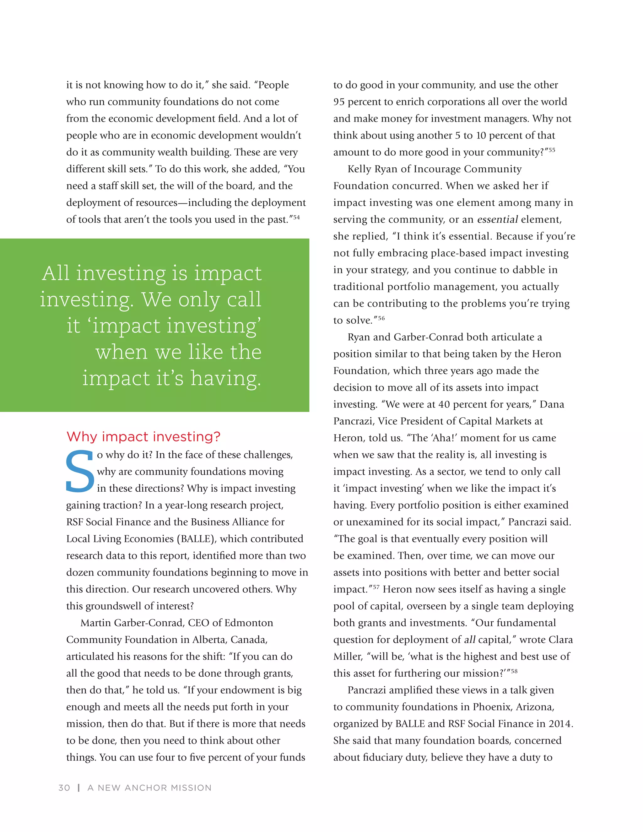 30 | A NEW ANCHOR MISSION
it is not knowing how to do it,” she said. “People
who run community foundations do not come
from the economic development ﬁeld. And a lot of
people who are in economic development wouldn’t
do it as community wealth building. These are very
different skill sets.” To do this work, she added, “You
need a staff skill set, the will of the board, and the
deployment of resources—including the deployment
of tools that aren’t the tools you used in the past.”54
Why impact investing?
S
o why do it? In the face of these challenges,
why are community foundations moving
in these directions? Why is impact investing
gaining traction? In a year-long research project,
RSF Social Finance and the Business Alliance for
Local Living Economies (BALLE), which contributed
research data to this report, identiﬁed more than two
dozen community foundations beginning to move in
this direction. Our research uncovered others. Why
this groundswell of interest?
Martin Garber-Conrad, CEO of Edmonton
Community Foundation in Alberta, Canada,
articulated his reasons for the shift: “If you can do
all the good that needs to be done through grants,
then do that,” he told us. “If your endowment is big
enough and meets all the needs put forth in your
mission, then do that. But if there is more that needs
to be done, then you need to think about other
things. You can use four to ﬁve percent of your funds
to do good in your community, and use the other
95 percent to enrich corporations all over the world
and make money for investment managers. Why not
think about using another 5 to 10 percent of that
amount to do more good in your community?”55
Kelly Ryan of Incourage Community
Foundation concurred. When we asked her if
impact investing was one element among many in
serving the community, or an essential element,
she replied, “I think it’s essential. Because if you’re
not fully embracing place-based impact investing
in your strategy, and you continue to dabble in
traditional portfolio management, you actually
can be contributing to the problems you’re trying
to solve.”56
Ryan and Garber-Conrad both articulate a
position similar to that being taken by the Heron
Foundation, which three years ago made the
decision to move all of its assets into impact
investing. “We were at 40 percent for years,” Dana
Pancrazi, Vice President of Capital Markets at
Heron, told us. “The ‘Aha!’ moment for us came
when we saw that the reality is, all investing is
impact investing. As a sector, we tend to only call
it ‘impact investing’ when we like the impact it’s
having. Every portfolio position is either examined
or unexamined for its social impact,” Pancrazi said.
“The goal is that eventually every position will
be examined. Then, over time, we can move our
assets into positions with better and better social
impact.”57
Heron now sees itself as having a single
pool of capital, overseen by a single team deploying
both grants and investments. “Our fundamental
question for deployment of all capital,” wrote Clara
Miller, “will be, ‘what is the highest and best use of
this asset for furthering our mission?’”58
Pancrazi ampliﬁed these views in a talk given
to community foundations in Phoenix, Arizona,
organized by BALLE and RSF Social Finance in 2014.
She said that many foundation boards, concerned
about ﬁduciary duty, believe they have a duty to
All investing is impact
investing. We only call
it ‘impact investing’
when we like the
impact it’s having.
 