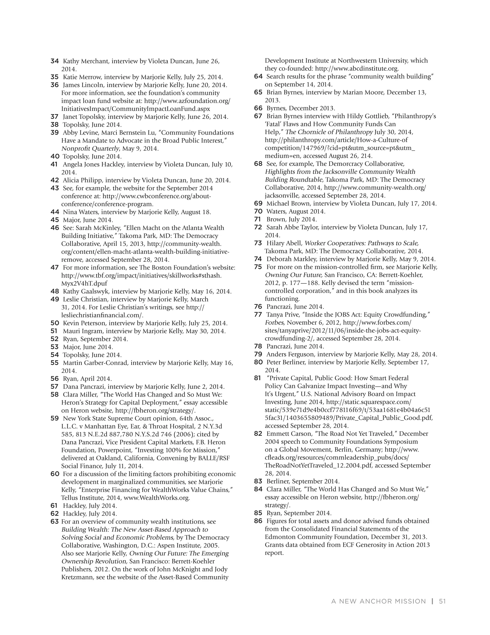 A NEW ANCHOR MISSION | 51
34 Kathy Merchant, interview by Violeta Duncan, June 26,
2014.
35 Katie Merrow, interview by Marjorie Kelly, July 25, 2014.
36 James Lincoln, interview by Marjorie Kelly, June 20, 2014.
For more information, see the foundation’s community
impact loan fund website at: http://www.azfoundation.org/
InitiativesImpact/CommunityImpactLoanFund.aspx
37 Janet Topolsky, interview by Marjorie Kelly, June 26, 2014.
38 Topolsky, June 2014.
39 Abby Levine, Marci Bernstein Lu, “Community Foundations
Have a Mandate to Advocate in the Broad Public Interest,”
Nonproﬁt Quarterly, May 9, 2014.
40 Topolsky, June 2014.
41 Angela Jones Hackley, interview by Violeta Duncan, July 10,
2014.
42 Alicia Philipp, interview by Violeta Duncan, June 20, 2014.
43 See, for example, the website for the September 2014
conference at: http://www.cwbconference.org/about-
conference/conference-program.
44 Nina Waters, interview by Marjorie Kelly, August 18.
45 Major, June 2014.
46 See: Sarah McKinley, “Ellen Macht on the Atlanta Wealth
Building Initiative,” Takoma Park, MD: The Democracy
Collaborative, April 15, 2013, http://community-wealth.
org/content/ellen-macht-atlanta-wealth-building-initiative-
remove, accessed September 28, 2014.
47 For more information, see The Boston Foundation’s website:
http://www.tbf.org/impact/initiatives/skillworks#sthash.
Myx2V4hT.dpuf
48 Kathy Gaalswyk, interview by Marjorie Kelly, May 16, 2014.
49 Leslie Christian, interview by Marjorie Kelly, March
31, 2014. For Leslie Christian’s writings, see http://
lesliechristianﬁnancial.com/.
50 Kevin Peterson, interview by Marjorie Kelly, July 25, 2014.
51 Mauri Ingram, interview by Marjorie Kelly, May 30, 2014.
52 Ryan, September 2014.
53 Major, June 2014.
54 Topolsky, June 2014.
55 Martin Garber-Conrad, interview by Marjorie Kelly, May 16,
2014.
56 Ryan, April 2014.
57 Dana Pancrazi, interview by Marjorie Kelly, June 2, 2014.
58 Clara Miller, “The World Has Changed and So Must We:
Heron’s Strategy for Capital Deployment,” essay accessible
on Heron website, http://fbheron.org/strategy/.
59 New York State Supreme Court opinion, 64th Assoc.,
L.L.C. v Manhattan Eye, Ear, & Throat Hospital, 2 N.Y.3d
585, 813 N.E.2d 887,780 N.Y.S.2d 746 (2006); cited by
Dana Pancrazi, Vice President Capital Markets, F.B. Heron
Foundation, Powerpoint, “Investing 100% for Mission,”
delivered at Oakland, California, Convening by BALLE/RSF
Social Finance, July 11, 2014.
60 For a discussion of the limiting factors prohibiting economic
development in marginalized communities, see Marjorie
Kelly, “Enterprise Financing for WealthWorks Value Chains,”
Tellus Institute, 2014, www.WealthWorks.org.
61 Hackley, July 2014.
62 Hackley, July 2014.
63 For an overview of community wealth institutions, see
Building Wealth: The New Asset-Based Approach to
Solving Social and Economic Problems, by The Democracy
Collaborative, Washington, D.C.: Aspen Institute, 2005.
Also see Marjorie Kelly, Owning Our Future: The Emerging
Ownership Revolution, San Francisco: Berrett-Koehler
Publishers, 2012. On the work of John McKnight and Jody
Kretzmann, see the website of the Asset-Based Community
Development Institute at Northwestern University, which
they co-founded: http://www.abcdinstitute.org.
64 Search results for the phrase “community wealth building”
on September 14, 2014.
65 Brian Byrnes, interview by Marian Moore, December 13,
2013.
66 Byrnes, December 2013.
67 Brian Byrnes interview with Hildy Gottlieb, “Philanthropy’s
‘Fatal’ Flaws and How Community Funds Can
Help,” The Chornicle of Philanthropy July 30, 2014,
http://philanthropy.com/article/How-a-Culture-of
competition/147969/?cid=pt&utm_source=pt&utm_
medium=en, accessed August 26, 214.
68 See, for example, The Demorcracy Collaborative,
Highlights from the Jacksonville Community Wealth
Bulding Roundtable, Takoma Park, MD: The Democracy
Collaborative, 2014, http://www.community-wealth.org/
jacksonville, accessed September 28, 2014.
69 Michael Brown, interview by Violeta Duncan, July 17, 2014.
70 Waters, August 2014.
71 Brown, July 2014.
72 Sarah Abbe Taylor, interview by Violeta Duncan, July 17,
2014.
73 Hilary Abell, Worker Cooperatives: Pathways to Scale,
Takoma Park, MD: The Democracy Collaborative, 2014.
74 Deborah Markley, interview by Marjorie Kelly, May 9, 2014.
75 For more on the mission-controlled ﬁrm, see Marjorie Kelly,
Owning Our Future, San Francisco, CA: Berrett-Koehler,
2012, p. 177—188. Kelly devised the term “mission-
controlled corporation,” and in this book analyzes its
functioning.
76 Pancrazi, June 2014.
77 Tanya Prive, “Inside the JOBS Act: Equity Crowdfunding,”
Forbes, November 6, 2012, http://www.forbes.com/
sites/tanyaprive/2012/11/06/inside-the-jobs-act-equity-
crowdfunding-2/, accessed September 28, 2014.
78 Pancrazi, June 2014.
79 Anders Ferguson, interview by Marjorie Kelly, May 28, 2014.
80 Peter Berliner, interview by Marjorie Kelly, September 17,
2014.
81 “Private Capital, Public Good: How Smart Federal
Policy Can Galvanize Impact Investing—and Why
It’s Urgent,” U.S. National Advisory Board on Impact
Investing, June 2014, http://static.squarespace.com/
static/539e71d9e4b0ccf778116f69/t/53aa1681e4b04a6c51
5fac31/1403655809489/Private_Capital_Public_Good.pdf,
accessed September 28, 2014.
82 Emmett Carson, “The Road Not Yet Traveled,” December
2004 speech to Community Foundations Symposium
on a Global Movement, Berlin, Germany; http://www.
cﬂeads.org/resources/commleadership_pubs/docs/
TheRoadNotYetTraveled_12.2004.pdf, accessed September
28, 2014.
83 Berliner, September 2014.
84 Clara Miller, “The World Has Changed and So Must We,”
essay accessible on Heron website, http://fbheron.org/
strategy/.
85 Ryan, September 2014.
86 Figures for total assets and donor advised funds obtained
from the Consolidated Financial Statements of the
Edmonton Community Foundation, December 31, 2013.
Grants data obtained from ECF Generosity in Action 2013
report.
 