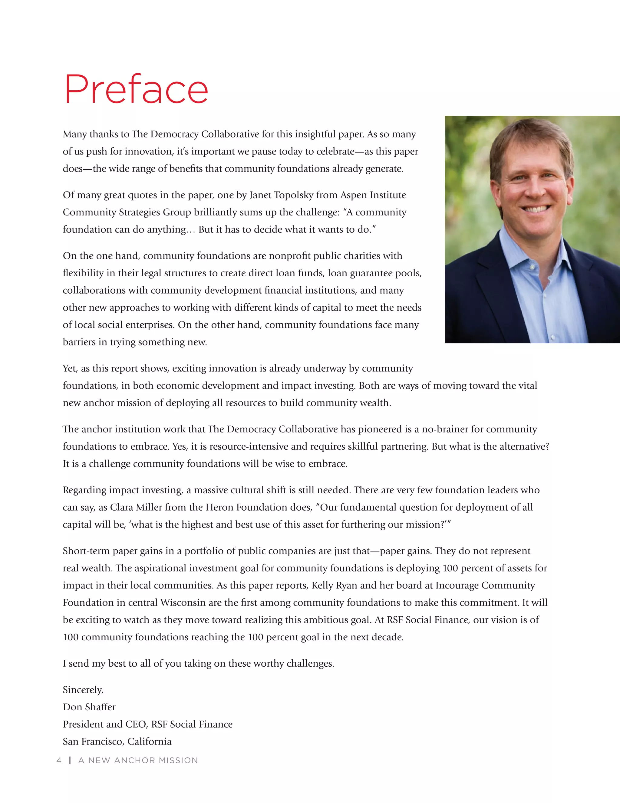 4 | A NEW ANCHOR MISSION
Preface
Many thanks to The Democracy Collaborative for this insightful paper. As so many
of us push for innovation, it’s important we pause today to celebrate—as this paper
does—the wide range of beneﬁts that community foundations already generate.
Of many great quotes in the paper, one by Janet Topolsky from Aspen Institute
Community Strategies Group brilliantly sums up the challenge: “A community
foundation can do anything… But it has to decide what it wants to do.”
On the one hand, community foundations are nonproﬁt public charities with
ﬂexibility in their legal structures to create direct loan funds, loan guarantee pools,
collaborations with community development ﬁnancial institutions, and many
other new approaches to working with different kinds of capital to meet the needs
of local social enterprises. On the other hand, community foundations face many
barriers in trying something new.
Yet, as this report shows, exciting innovation is already underway by community
foundations, in both economic development and impact investing. Both are ways of moving toward the vital
new anchor mission of deploying all resources to build community wealth.
The anchor institution work that The Democracy Collaborative has pioneered is a no-brainer for community
foundations to embrace. Yes, it is resource-intensive and requires skillful partnering. But what is the alternative?
It is a challenge community foundations will be wise to embrace.
Regarding impact investing, a massive cultural shift is still needed. There are very few foundation leaders who
can say, as Clara Miller from the Heron Foundation does, “Our fundamental question for deployment of all
capital will be, ‘what is the highest and best use of this asset for furthering our mission?’”
Short-term paper gains in a portfolio of public companies are just that—paper gains. They do not represent
real wealth. The aspirational investment goal for community foundations is deploying 100 percent of assets for
impact in their local communities. As this paper reports, Kelly Ryan and her board at Incourage Community
Foundation in central Wisconsin are the ﬁrst among community foundations to make this commitment. It will
be exciting to watch as they move toward realizing this ambitious goal. At RSF Social Finance, our vision is of
100 community foundations reaching the 100 percent goal in the next decade.
I send my best to all of you taking on these worthy challenges.
Sincerely,
Don Shaffer
President and CEO, RSF Social Finance
San Francisco, California
 