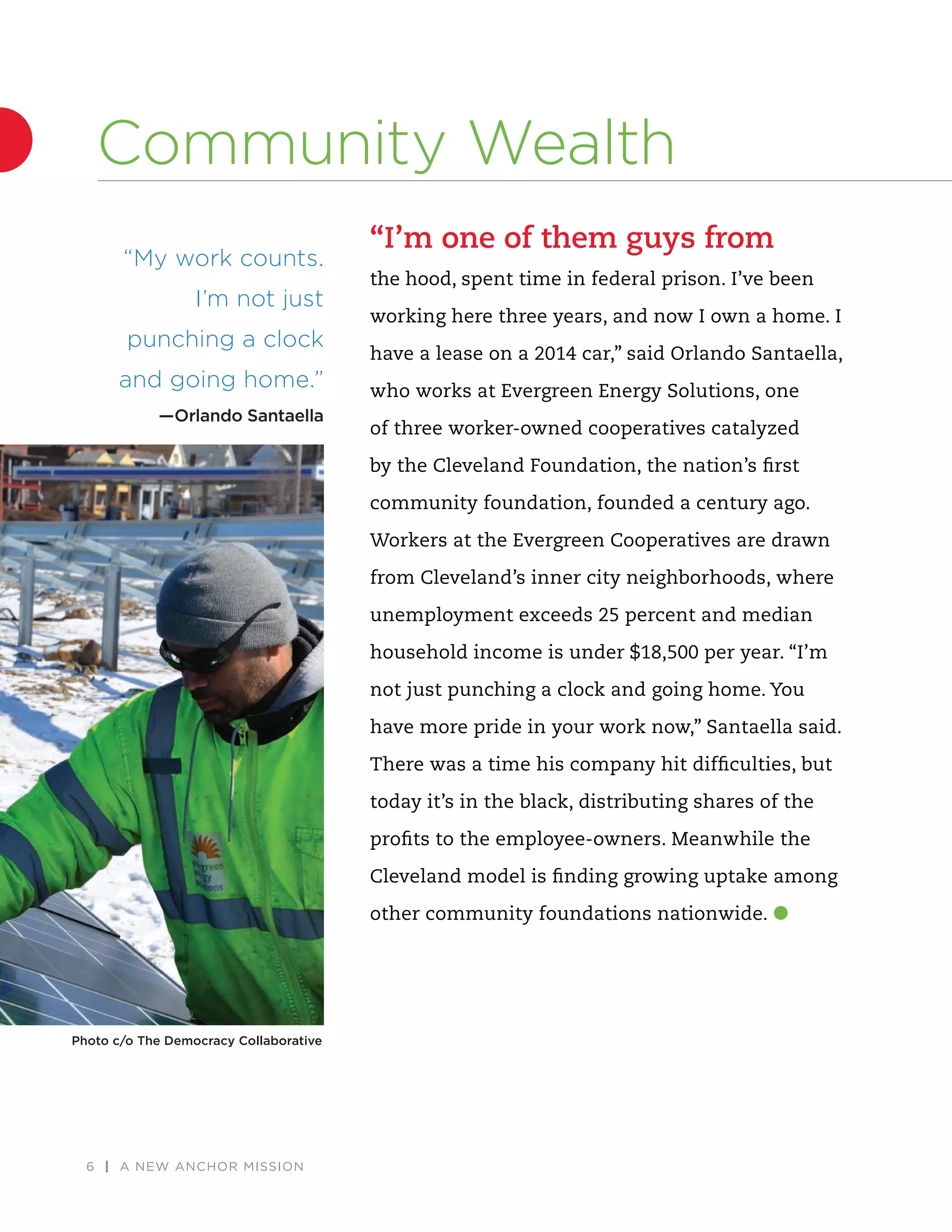 6 | A NEW ANCHOR MISSION
“I’m one of them guys from
the hood, spent time in federal prison. I’ve been
working here three years, and now I own a home. I
have a lease on a 2014 car,” said Orlando Santaella,
who works at Evergreen Energy Solutions, one
of three worker-owned cooperatives catalyzed
by the Cleveland Foundation, the nation’s ﬁrst
community foundation, founded a century ago.
Workers at the Evergreen Cooperatives are drawn
from Cleveland’s inner city neighborhoods, where
unemployment exceeds 25 percent and median
household income is under $18,500 per year. “I’m
not just punching a clock and going home. You
have more pride in your work now,” Santaella said.
There was a time his company hit difﬁculties, but
today it’s in the black, distributing shares of the
proﬁts to the employee-owners. Meanwhile the
Cleveland model is ﬁnding growing uptake among
other community foundations nationwide.
“My work counts.
I’m not just
punching a clock
and going home.”
—Orlando Santaella
Community Wealth
Photo c/o The Democracy Collaborative
 