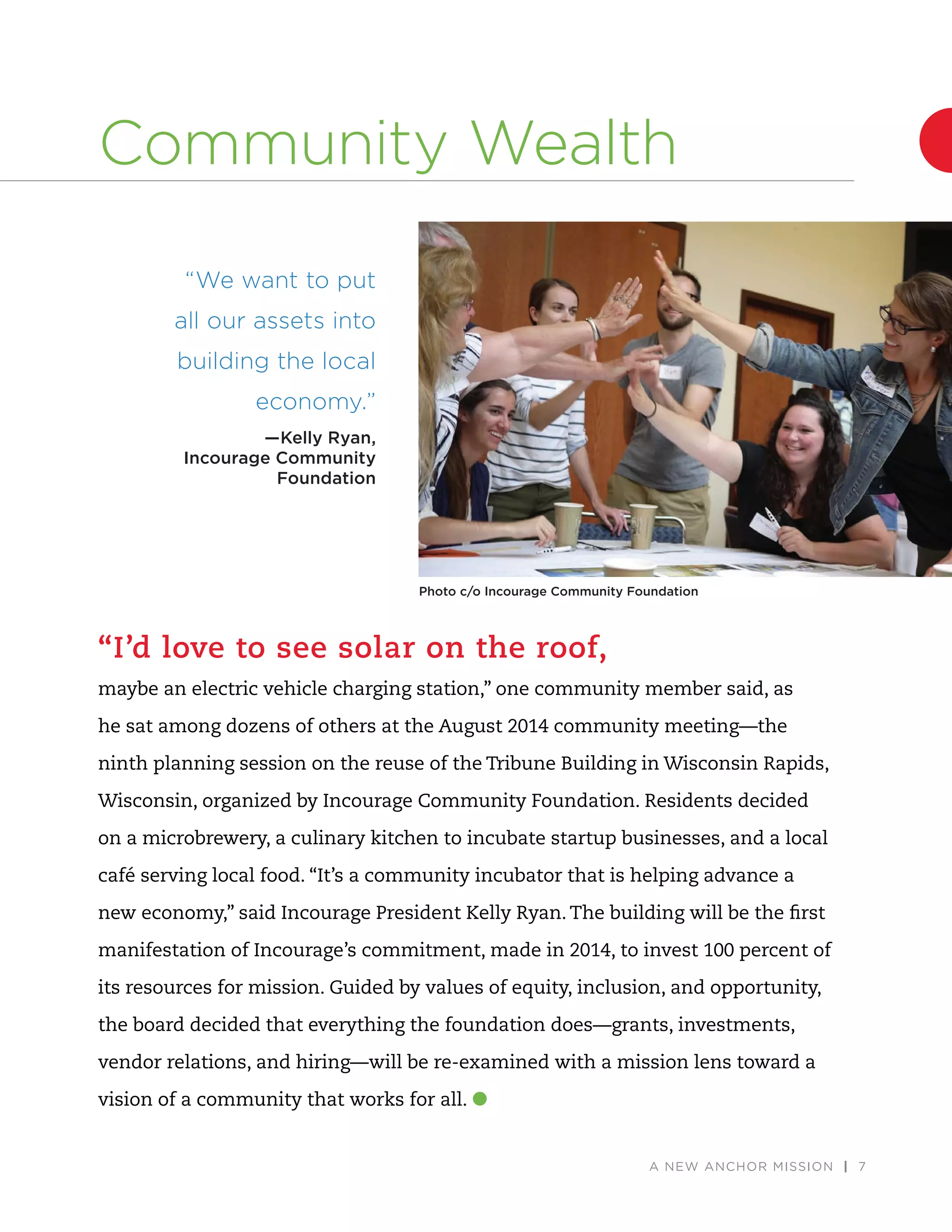 A NEW ANCHOR MISSION | 7
“I’d love to see solar on the roof,
maybe an electric vehicle charging station,” one community member said, as
he sat among dozens of others at the August 2014 community meeting—the
ninth planning session on the reuse of the Tribune Building in Wisconsin Rapids,
Wisconsin, organized by Incourage Community Foundation. Residents decided
on a microbrewery, a culinary kitchen to incubate startup businesses, and a local
café serving local food. “It’s a community incubator that is helping advance a
new economy,” said Incourage President Kelly Ryan. The building will be the ﬁrst
manifestation of Incourage’s commitment, made in 2014, to invest 100 percent of
its resources for mission. Guided by values of equity, inclusion, and opportunity,
the board decided that everything the foundation does—grants, investments,
vendor relations, and hiring—will be re-examined with a mission lens toward a
vision of a community that works for all.
“We want to put
all our assets into
building the local
economy.”
—Kelly Ryan,
Incourage Community
Foundation
Photo c/o Incourage Community Foundation
Community Wealth
 