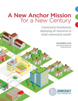 A NEW ANCHOR MISSION | i
A New Anchor Mission
Community foundations
deploying all resources to
build community wealth
NOVEMBER 2014
By Marjorie Kelly and
Violeta Duncan
for a New Century
 