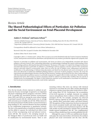 Review Article
The Shared Pathoetiological Effects of Particulate Air Pollution
and the Social Environment on Fetal-Placental Development
Anders C. Erickson1
and Laura Arbour1,2
1
Division of Medical Sciences, University of Victoria, Medical Science Building, Room 104, P.O. Box 1700 STN CSC,
Victoria, BC, Canada V8W 2Y2
2
Department of Medical Genetics, University of British Columbia, C201, 4500 Oak Street Vancouver, BC, Canada V6H 3N1
Correspondence should be addressed to Laura Arbour; larbour@uvic.ca
Received 12 July 2014; Accepted 21 October 2014; Published 26 November 2014
Academic Editor: Pam R. Factor-Litvak
Copyright © 2014 A. C. Erickson and L. Arbour. This is an open access article distributed under the Creative Commons Attribution
License, which permits unrestricted use, distribution, and reproduction in any medium, provided the original work is properly cited.
Exposure to particulate air pollution and socioeconomic risk factors are shown to be independently associated with adverse
pregnancy outcomes; however, their confounding relationship is an epidemiological challenge that requires understanding of their
shared etiologic pathways affecting fetal-placental development. The purpose of this paper is to explore the etiological mechanisms
associated with exposure to particulate air pollution in contributing to adverse pregnancy outcomes and how these mechanisms
intersect with those related to socioeconomic status. Here we review the role of oxidative stress, inflammation and endocrine
modification in the pathoetiology of deficient deep placentation and detail how the physical and social environments can act
alone and collectively to mediate the established pathology linked to a spectrum of adverse pregnancy outcomes. We review the
experimental and epidemiological literature showing that diet/nutrition, smoking, and psychosocial stress share similar pathways
with that of particulate air pollution exposure to potentially exasperate the negative effects of either insult alone. Therefore, socially
patterned risk factors often treated as nuisance parameters should be explored as potential effect modifiers that may operate at
multiple levels of social geography. The degree to which deleterious exposures can be ameliorated or exacerbated via community-
level social and environmental characteristics needs further exploration.
1. Introduction
Over the last decade, chronic exposure to ambient air pol-
lution has become increasingly recognized as an important
risk factor underlying adverse pregnancy outcomes (APOs)
[1–9]. In parallel, the associations between socioeconomic
status (SES) and APOs are among the most robust findings
in perinatal research [10–12], which persist even in settings
with universal access to health care [13–16]. While interest in
the intersection between health and the social environment is
long standing [17–19], renewed attention has been propelled
by two independent progressions in quantitative research.
The first is the popularization of multilevel statistical models
and the ability to separate the individual-level effects from
those of their encompassing social and physical environ-
ments [20–26]. The second is the emerging research on
the biological effects of psychosocial stress on health and
its modification by environmental factors. There is now
mounting evidence that stress can interact with chemical
exposures to exacerbate the toxic effect and the physiological
response to a greater extent than either insult (stress or chem-
ical) acting alone [27–31]. Furthermore, the accumulation
of low-level exposures to multiple chemicals via multiple
sources and pathways shows evidence of dose addition and
synergism [32–34]. For example, synergism was observed
between aqueous cigarette tar and other respirable particles
(e.g., asbestos fibers, particulate matter, and diesel exhaust)
[35]. Recognition of these interactions has been incorporated
into several conceptual models and study designs of cumu-
lative risk of chemical and nonchemical exposures [36–39]
with models recently developed to identify these potentially
double-exposed populations [40, 41]. Two complimentary
reviews of these models have been recently published [42, 43].
Although the causes of APOs are multifactorial, the pla-
centa plays the main intermediary role between the mother’s
physical and social environment and the fetus [44–50].
Hindawi Publishing Corporation
Journal of Environmental and Public Health
Volume 2014,Article ID 901017, 20 pages
http://dx.doi.org/10.1155/2014/901017
 