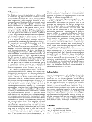 Journal of Environmental and Public Health 11
5. Discussion
The ubiquitous exposure to particulate air pollution and
its constituents (e.g., PAHs and metals) is but one class of
environmental contaminants that can act through oxidative
stress, inflammation, and/or endocrine disruption to pro-
mote developmental toxicity and adverse perinatal health
[177, 244, 245]. Summarized in Figure 2, a perturbed early
in utero environment can lead to defective deep placentation
resulting in a cascade of fetal-placental adaptive mecha-
nisms contributing to a range of pregnancy complications
and adverse outcomes [60]. Here the underlying biological,
social, and physical risk factors likely intersect to produce
excessive or atypical oxidative stress, inflammatory response,
and biological antagonism to either initiate the defective
deep placentation pathology and/or contribute to the sever-
ity of its phenotype. Socioeconomic disparities are known
to confound the environmental exposure effects; however,
they may also act as potential effect modifiers given their
overlapping etiological mechanisms with PM2.5 exposure.
While the traditional biomedical paradigm that views popu-
lations as a collection of independent individuals has yielded
useful information regarding risk factors, elucidating the
intersecting pathways involved in APOs will require placing
individual biologic and behavioural determinants within the
social and spatial context [22, 246]. It is now well recognized
that SES operates at multiple levels of organization, and
neighbourhood or community-level factors can work to
either ameliorate or exacerbate certain risk factors [15, 24–
26]. The healthy migrant paradox exemplifies these effects
in which home country, education, and neighbourhood
qualities combine to modify the expected perinatal outcomes
often observed with low income households [161, 247].
The SES risk factors that overlap or interact with the PM-
mediated mechanisms include smoking, nutrition, and psy-
chosocial stress acting through the HPA-axis and allostatic
load. Given this knowledge, interventions aimed at ameliorat-
ing these factors may be the best way to counteract the nega-
tive influences of low SES and air pollution exposure on fetal
development. Maternal smoking continues to be one of the
most modifiable risk factors to lower the risk of APOs [134,
147]. Furthermore, maternal smoking also tends to interact
negatively with nutrient intake and status [133, 248]. Smokers
in general have poorer nutritional profiles than nonsmokers
with both behavioural and biological factors independently
accounting for the differences in micronutrients such as folate
and essential vitamins and minerals [133, 248–250]. While
smokers tend to have lower dietary nutrient intakes, they also
have an accelerated requirement for micronutrients due to
increased inflammatory cell turnover caused by the oxidative
stress of smoking, an effect more pronounced among heavy
and long-time smokers [248]. These interacting effects of
smoking and nutrition are further compounded by their asso-
ciation with other indicators of low SES such as low education
and income contributing to allostatic load [139, 251]. Nutrient
intake may be ameliorative after an insult has occurred
as shown in rat models of fetal alcohol syndrome where
an omega-3 fatty acid enriched diet reversed the cellular
effects of prenatal ethanol exposure on the fetal brain [222].
Therefore with respect to policy interventions, nutrition in
the form of improved food security and micronutrient intake
may serve to counteract the negative influences of both low
SES and air pollution exposure [252–257].
The complex mixture of particulate air pollution, espe-
cially PM2.5 and UFPs which includes absorbed PAHs and
various metals, also emerges as an important target for risk
reduction and management. The deserved scrutiny stems
from their ubiquity in the environment, the myriad of emis-
sion sources, and their established association with APOs
[88, 98, 258]. The pervasiveness of PM2.5 and UFPs in the
environment means that a high proportion of people are
exposed resulting in a high etiological fraction. Therefore,
even a modest reduction in exposure will have a large
population effect with reduction of the societal costs of APOs
[259]. Notably, their sources are primarily local, such as
vehicle emissions and industrial land-use. This makes them
modifiable risk factors that can be addressed at the municipal
and provincial/state level with better urban planning to
reduce vehicle traffic, increasing access to green-space and
enforcing air quality regulations [260–263].
Not unlike the accumulation of evidence on smoking and
health outcomes or that of air pollution on cardiovascular
and pulmonary health [264], the epidemiological and toxi-
cological research over the past two decades has established
a consistent dose-response association with high biological
specificity, temporality, and plausibility [3, 55, 177]. Taken
in concert, these characteristics and further corroborating
research should lend strength for evidence-based policy for
intervention strategies targeting high risk areas in order to
reduce the environmental burden of disease attributed to
particulate air pollution [98, 265, 266].
6. Conclusion
Adverse pregnancy outcomes such as fetal growth restriction
and preterm birth are a public health priority of global
importance. We have brought together the multidisciplinary
literature on the current state of evidence linking the phys-
ical and social environment to specific adverse pregnancy
outcomes. The evidence suggests that various exposures,
whether socially or environmentally determined, may be
interpreted by the fetoplacental unit in similar ways resulting
in a common pathological foundation for adverse outcomes,
namely, deficient deep placentation. Given this background,
well planned future epidemiology studies using multilevel
models exploring various biological effects of the social and
physical environment will have the potential to provide the
evidence to establish crucial windows of fetal vulnerability
with an aim to identify and mitigate modifiable risk factors.
Acronyms
AhR: Aryl hydrocarbon receptor
ACTH: Adrenocorticotropic hormone
APO: Adverse pregnancy/perinatal outcome
Cd: Cadmium
 