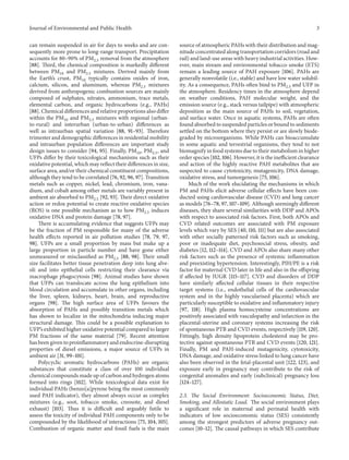 Journal of Environmental and Public Health 3
can remain suspended in air for days to weeks and are con-
sequently more prone to long-range transport. Precipitation
accounts for 80–90% of PM2.5 removal from the atmosphere
[88]. Third, the chemical composition is markedly different
between PM10 and PM2.5 mixtures. Derived mainly from
the Earth’s crust, PM10 typically contains oxides of iron,
calcium, silicon, and aluminum, whereas PM2.5 mixtures
derived from anthropogenic combustion sources are mainly
composed of sulphates, nitrates, ammonium, trace metals,
elemental carbon, and organic hydrocarbons (e.g., PAHs)
[88]. Chemical differences and relative proportions also differ
within the PM10 and PM2.5 mixtures with regional (urban-
to-rural) and interurban (urban-to-urban) differences as
well as intraurban spatial variation [88, 91–93]. Therefore
trimester and demographic differences in residential mobility
and intraurban population differences are important study
design issues to consider [94, 95]. Finally, PM10, PM2.5, and
UFPs differ by their toxicological mechanisms such as their
oxidative potential, which may reflect their differences in size,
surface area, and/or their chemical constituent compositions,
although they tend to be correlated [76, 92, 96, 97]. Transition
metals such as copper, nickel, lead, chromium, iron, vana-
dium, and cobalt among other metals are variably present in
ambient air absorbed to PM2.5 [92, 93]. Their direct oxidative
action or redox potential to create reactive oxidative species
(ROS) is one possible mechanism as to how PM2.5 induces
oxidative DNA and protein damage [78, 97].
There is accumulating evidence that suggests UFPs may
be the fraction of PM responsible for many of the adverse
health effects reported in air pollution studies [78, 79, 97,
98]. UFPs are a small proportion by mass but make up a
large proportion in particle number and have gone either
unmeasured or misclassified as PM2.5 [88, 98]. Their small
size facilitates better tissue penetration deep into lung alve-
oli and into epithelial cells restricting their clearance via
macrophage phagocytosis [98]. Animal studies have shown
that UFPs can translocate across the lung epithelium into
blood circulation and accumulate in other organs, including
the liver, spleen, kidneys, heart, brain, and reproductive
organs [98]. The high surface area of UFPs favours the
absorption of PAHs and possibly transition metals which
has shown to localize in the mitochondria inducing major
structural damage. This could be a possible explanation to
UFP’s exhibited higher oxidative potential compared to larger
PM fractions of the same material [79]. Recent attention
has been given to proinflammatory and endocrine-disrupting
properties of diesel emissions, a major source of UFPs in
ambient air [31, 99–101].
Polycyclic aromatic hydrocarbons (PAHs) are organic
substances that constitute a class of over 100 individual
chemical compounds made up of carbon and hydrogen atoms
formed into rings [102]. While toxicological data exist for
individual PAHs (benzo[a]pyrene being the most commonly
used PAH indicator), they almost always occur as complex
mixtures (e.g., soot, tobacco smoke, creosote, and diesel
exhaust) [103]. Thus it is difficult and arguably futile to
assess the toxicity of individual PAH components only to be
compounded by the likelihood of interactions [75, 104, 105].
Combustion of organic matter and fossil fuels is the main
source of atmospheric PAHs with their distribution and mag-
nitude concentrated along transportation corridors (road and
rail) and land-use areas with heavy industrial activities. How-
ever, main stream and environmental tobacco smoke (ETS)
remain a leading source of PAH exposure [106]. PAHs are
generally nonvolatile (i.e., stable) and have low water solubil-
ity. As a consequence, PAHs often bind to PM2.5 and UFP in
the atmosphere. Residency times in the atmosphere depend
on weather conditions, PAH molecular weight, and the
emission source (e.g., stack versus tailpipe) with atmospheric
deposition as the main source of PAHs to soil, vegetation,
and surface water. Once in aquatic systems, PAHs are often
found absorbed to suspended particles or bound to sediments
settled on the bottom where they persist or are slowly biode-
graded by microorganisms. While PAHs can bioaccumulate
in some aquatic and terrestrial organisms, they tend to not
biomagnify in food systems due to their metabolism in higher
order species [102, 106]. However, it is the inefficient clearance
and action of the highly reactive PAH metabolites that are
suspected to cause cytotoxicity, mutagenicity, DNA damage,
oxidative stress, and tumorgenesis [75, 106].
Much of the work elucidating the mechanisms in which
PM and PAHs elicit adverse cellular effects have been con-
ducted using cardiovascular disease (CVD) and lung cancer
as models [76–78, 97, 107–109]. Although seemingly different
diseases, they share several similarities with DDP and APOs
with respect to associated risk factors. First, both APOs and
CVD related outcomes are associated with PM exposure
levels which vary by SES [40, 110, 111] but are also associated
with other socially patterned risk factors such as smoking,
poor or inadequate diet, psychosocial stress, obesity, and
diabetes [12, 112–114]. CVD and APOs also share many other
risk factors such as the presence of systemic inflammation
and preexisting hypertension. Interestingly, PIH/PE is a risk
factor for maternal CVD later in life and also in the offspring
if affected by IUGR [115–117]. CVD and disorders of DDP
have similarly affected cellular tissues in their respective
target systems (i.e., endothelial cells of the cardiovascular
system and in the highly vascularised placenta) which are
particularly susceptible to oxidative and inflammatory injury
[97, 118]. High plasma homocysteine concentrations are
positively associated with vasculopathy and infarction in the
placental-uterine and coronary systems increasing the risk
of spontaneous PTB and CVD events, respectively [119, 120].
Fittingly, high density lipoprotein cholesterol may be pro-
tective against spontaneous PTB and CVD events [120, 121].
Finally, PM and PAH-induced mutagenicity, cytotoxicity,
DNA damage, and oxidative stress linked to lung cancer have
also been observed in the fetal-placental unit [122, 123], and
exposure early in pregnancy may contribute to the risk of
congenital anomalies and early (subclinical) pregnancy loss
[124–127].
2.3. The Social Environment: Socioeconomic Status, Diet,
Smoking, and Allostatic Load. The social environment plays
a significant role in maternal and perinatal health with
indicators of low socioeconomic status (SES) consistently
among the strongest predictors of adverse pregnancy out-
comes [10–12]. The causal pathways in which SES contribute
 