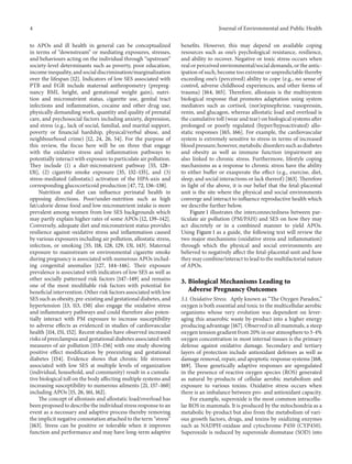 4 Journal of Environmental and Public Health
to APOs and ill health in general can be conceptualized
in terms of “downstream” or mediating exposures, stresses,
and behaviours acting on the individual through “upstream”
society-level determinants such as poverty, poor education,
income inequality, and social discrimination/marginalization
over the lifespan [12]. Indicators of low SES associated with
PTB and FGR include maternal anthropometry (prepreg-
nancy BMI, height, and gestational weight gain), nutri-
tion and micronutrient status, cigarette use, genital tract
infections and inflammation, cocaine and other drug use,
physically demanding work, quantity and quality of prenatal
care, and psychosocial factors including anxiety, depression,
and stress (e.g., lack of social, familial, and marital support,
poverty or financial hardship, physical/verbal abuse, and
neighbourhood crime) [12, 24, 26, 54]. For the purpose of
this review, the focus here will be on three that engage
with the oxidative stress and inflammation pathways to
potentially interact with exposure to particulate air pollution.
They include (1) a diet-micronutrient pathway [55, 128–
131], (2) cigarette smoke exposure [35, 132–135], and (3)
stress-mediated (allostatic) activation of the HPA-axis and
corresponding glucocorticoid production [47, 72, 136–138].
Nutrition and diet can influence perinatal health in
opposing directions. Poor/under-nutrition such as high
fat/calorie dense food and low micronutrient intake is more
prevalent among women from low SES backgrounds which
may partly explain higher rates of some APOs [12, 139–142].
Conversely, adequate diet and micronutrient status provides
resilience against oxidative stress and inflammation caused
by various exposures including air pollution, allostatic stress,
infection, or smoking [55, 118, 128, 129, 131, 143]. Maternal
exposure to mainstream or environmental cigarette smoke
during pregnancy is associated with numerous APOs includ-
ing congenital anomalies [127, 144–146]. Their exposure
prevalence is associated with indicators of low SES as well as
other socially patterned risk factors [147–149] and remains
one of the most modifiable risk factors with potential for
beneficial intervention. Other risk factors associated with low
SES such as obesity, pre-existing and gestational diabetes, and
hypertension [13, 113, 150] also engage the oxidative stress
and inflammatory pathways and could therefore also poten-
tially interact with PM exposure to increase susceptibility
to adverse effects as evidenced in studies of cardiovascular
health [114, 151, 152]. Recent studies have observed increased
risks of preeclampsia and gestational diabetes associated with
measures of air pollution [153–156] with one study showing
positive effect modification by preexisting and gestational
diabetes [154]. Evidence shows that chronic life stressors
associated with low SES at multiple levels of organization
(individual, household, and community) result in a cumula-
tive biological toll on the body affecting multiple systems and
increasing susceptibility to numerous ailments [21, 157–160]
including APOs [15, 26, 161, 162].
The concept of allostasis and allostatic load/overload has
been proposed to describe the individual stress response to an
event as a necessary and adaptive process thereby removing
the implicit negative connotation attached to the term “stress”
[163]. Stress can be positive or tolerable when it improves
function and performance and may have long-term adaptive
benefits. However, this may depend on available coping
resources such as one’s psychological resistance, resilience,
and ability to recover. Negative or toxic stress occurs when
real or perceived environmental/social demands, or the antic-
ipation of such, become too extreme or unpredictable thereby
exceeding one’s (perceived) ability to cope (e.g., no sense of
control, adverse childhood experiences, and other forms of
trauma) [164, 165]. Therefore, allostasis is the multisystem
biological response that promotes adaptation using system
mediators such as cortisol, (nor)epinephrine, vasopressin,
renin, and glucagon, whereas allostatic load and overload is
the cumulative toll (wear and tear) on biological systems after
prolonged or poorly regulated (hyper/hypoactivated) allo-
static responses [165, 166]. For example, the cardiovascular
system is extremely sensitive to stress in terms of increased
blood pressure; however, metabolic disorders such as diabetes
and obesity as well as immune function impairment are
also linked to chronic stress. Furthermore, lifestyle coping
mechanisms as a response to chronic stress have the ability
to either buffer or exasperate the effect (e.g., exercise, diet,
sleep, and social interactions or lack thereof) [163]. Therefore
in light of the above, it is our belief that the fetal-placental
unit is the site where the physical and social environments
converge and interact to influence reproductive health which
we describe further below.
Figure 1 illustrates the interconnectedness between par-
ticulate air pollution (PM/PAH) and SES on how they may
act discretely or in a combined manner to yield APOs.
Using Figure 1 as a guide, the following text will review the
two major mechanisms (oxidative stress and inflammation)
through which the physical and social environments are
believed to negatively affect the fetal-placental unit and how
they may combine/interact to lead to the multifactorial nature
of APOs.
3. Biological Mechanisms Leading to
Adverse Pregnancy Outcomes
3.1. Oxidative Stress. Aptly known as “The Oxygen Paradox,”
oxygen is both essential and toxic to the multicellular aerobic
organisms whose very evolution was dependent on lever-
aging this anaerobic waste by-product into a higher energy
producing advantage [167]. Observed in all mammals, a steep
oxygen tension gradient from 20% in our atmosphere to 3-4%
oxygen concentration in most internal tissues is the primary
defense against oxidative damage. Secondary and tertiary
layers of protection include antioxidant defenses as well as
damage removal, repair, and apoptotic response systems [168,
169]. These genetically adaptive responses are upregulated
in the presence of reactive oxygen species (ROS) generated
as natural by-products of cellular aerobic metabolism and
exposure to various toxins. Oxidative stress occurs when
there is an imbalance between pro- and antioxidant capacity.
For example, superoxide is the most common intracellu-
lar ROS in mammals. It is produced by the mitochondria as a
metabolic by-product but also from the metabolism of vari-
ous growth factors, drugs, and toxins by oxidizing enzymes
such as NADPH-oxidase and cytochrome P450 (CYP450).
Superoxide is reduced by superoxide dismutase (SOD) into
 