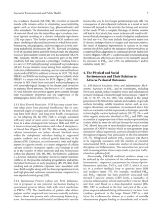 Journal of Environmental and Public Health 7
low-resistance channels [68, 194]. The retention of smooth
muscle cells remains active to circulating vasoconstricting
agents such as stress hormones (e.g., glucocorticoids) and
other stimulants. The diminished and intermittent perfusion
of maternal blood into the intravillous space produces tran-
sient hypoxia resulting in a chronic ischaemia-reperfusion
(I/R) type injury. This further provokes ROS synthesis and
excess shedding of placental microvesicles which have proin-
flammatory, antiangiogenic, and procoagulant activity initi-
ating endothelial dysfunction [68–70]. Elevated circulating
levels of placental debris and ROS biomarkers in the placental
tissues of preeclamptic women are well documented [68, 179,
194]. Similarly, PROM can be considered part of the DDP
syndrome but may represent a phenotype resulting from a
less severe DDP pathophysiology compared to preeclampsia
[61, 62]. Excess oxidative stress arising from multiple causes
(infection, inflammation, smoking, and cocaine use) has been
implicated in PROM in addition to its role in DDP [70]. Both
PIH/PE and PROM are leading causes of preterm birth, while
PIH/PE is a major risk factor for FGR (Figure 2) [69]. Defi-
ciencies in HO-1 have been associated with preeclampsia as
well as morphological changes in the placenta and elevations
in maternal blood pressure. The bioactive HO-1 metabolites
CO and bilirubin may protect against preeclampsia through
their vasodilatory properties and the suppression of the
antiangiogenic factor sFlt, respectively [171, 172].
3.3.3. Fetal Growth Restriction. FGR has many causes how-
ever often arises from placental insufficiency due to com-
promised supply of oxygen and nutrients to the fetus which
may have both short- and long-term health consequences
on the offspring [51, 82, 195]. FGR is strongly associated
with early onset or more severe cases of preeclampsia, and
there is a clear etiological link between FGR and DDP as
it involves abnormal placentation and reduced uteroplacen-
tal blood flow (Figure 2) [62, 70]. Alternatively, perturbed
calcium homeostasis can induce chronic low-level stress
within the endoplasmic reticulum leading to suppressed
protein synthesis and a reduced growth trajectory of the
placenta [70]. Cadmium, an environmental toxin and highly
present in cigarette smoke, is a major antagonist of cellular
calcium activities (transport, uptake, and binding) as well
as in the transfer of other nutrients and zinc homeostasis
within the placenta [134, 185, 196]. Furthermore, cadmium
is a known endocrine disruptor shown to impair hormone
synthesis in the placenta including progesterone and leptin,
important hormones in early pregnancy [49, 175, 186]. Both
smoking and air pollution exposure were associated with
lower birth weights along with low blood progesterone levels
and high placental cadmium concentrations compared to a
non-exposed control group [135].
3.3.4. Spontaneous Preterm Labour and Birth. Inflamma-
tion is proposed as one potential mechanism leading to
spontaneous preterm labour, both with intact membranes
or PROM [177]. The classification of patients who deliver
preterm can be categorized into two non-mutually exclusive
clusters: those who present with inflammatory lesions (e.g.,
acute chorioamnionitis and funisitis) and those with vascular
lesions who tend to have longer gestational periods [61]. The
consequence of uteroplacental ischemia as a result of such
lesions will depend on the severity, the timing, and duration
of the insult. While a complete blockage of uterine arteries
will lead to fetal death, less severe ischemia will result in dif-
ferent clinical phenotypes as a result of adaptive mechanisms
for fetal survival. This may include fetal growth restriction
if chronic underperfusion of oxygen and nutrients persists,
the onset of maternal hypertension to sustain or increase
uterine blood flow, and/or the initiation of preterm labour as
a maternal/fetal adaptation to continued growth restriction
in utero (Figure 2) [61, 197]. Cardiovascular lesions indicating
thrombosis and atherosis are shown to be indirectly caused
by exposure to PM2.5 and UFPs via inflammatory and/or
oxidative injury [97].
4. The Physical and Social
Environments and Their Relation to
Adverse Perinatal Outcomes
4.1. PM-Induced Oxidative Stress and Inflammatory Mech-
anisms. Exposure to PM2.5 and its constituents, including
PAHs and metals, induce oxidative stress and inflammation
in many biological systems through various means (Figure 3)
[48, 77–79, 97, 176, 177, 198]. One method is the direct
generation of ROS from free radicals and oxidants on particle
surfaces including soluble transition metals such as iron,
copper, chromium, and vanadium. As mentioned above, free
iron can react with available superoxide or hydrogen peroxide
to form highly reactive hydroxyl radicals [70, 77]. PAHs and
other organic molecules absorbed to PM2.5 and UFPs may
account for a large proportion of their oxidative potential due
to their ability to enter the cell and disrupt the mitochondria
[79]. Altered function of mitochondria may produce excess
quantities of NADPH-oxidase which in turn generates large
amounts of cellular superoxide, a process already in overdrive
throughout pregnancy but particularly in the first trimester
[70, 77]. Interpolated ambient PM10 exposure was shown
to be negatively associated with the number of placental
mitochondrial DNA, a molecular marker of mitochondrial
disruption and inflammation. This association was reversed
with increasing distance from major roads, a proxy for traffic-
related air pollution [48].
Alternatively, PM/PAH mediated oxidative stress can
be induced by the activation of the inflammation system.
Immunotoxic compounds can promote the release of proin-
flammatory cytokines, TNF-𝛼, and COX-2, which in turn
act in a positive feedback loop to generate more ROS
and oxidative stress [77]. For example, modelled PM10
and PM2.5 exposure has been positively associated with
elevated C-reactive protein (CRP) levels, a biomarker of
systemic inflammation, in both maternal first trimester blood
and fetal cord blood in a dose-dependent manner [176,
200]. CRP is produced in the liver and part of the acute-
phase response released during inflammatory reactions from
cytokines produced in the lungs. Raised CRP is a risk
factor for cardiovascular disease as a marker of unstable
atheromatous plagues leading to thrombosis and ischemic
 