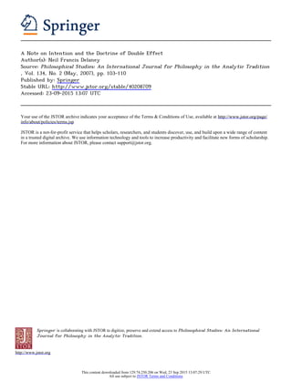 Springer is collaborating with JSTOR to digitize, preserve and extend access to Philosophical Studies: An International
Journal for Philosophy in the Analytic Tradition.
http://www.jstor.org
A Note on Intention and the Doctrine of Double Effect
Author(s): Neil Francis Delaney
Source: Philosophical Studies: An International Journal for Philosophy in the Analytic Tradition
, Vol. 134, No. 2 (May, 2007), pp. 103-110
Published by: Springer
Stable URL: http://www.jstor.org/stable/40208709
Accessed: 23-09-2015 13:07 UTC
Your use of the JSTOR archive indicates your acceptance of the Terms & Conditions of Use, available at http://www.jstor.org/page/
info/about/policies/terms.jsp
JSTOR is a not-for-profit service that helps scholars, researchers, and students discover, use, and build upon a wide range of content
in a trusted digital archive. We use information technology and tools to increase productivity and facilitate new forms of scholarship.
For more information about JSTOR, please contact support@jstor.org.
This content downloaded from 129.74.250.206 on Wed, 23 Sep 2015 13:07:29 UTC
All use subject to JSTOR Terms and Conditions
 