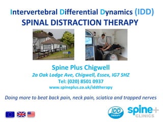 Intervertebral Differential Dynamics (IDD)
SPINAL DISTRACTION THERAPY
Doing more to beat back pain, neck pain, sciatica and trapped nerves
Spine Plus Chigwell
2a Oak Lodge Ave, Chigwell, Essex, IG7 5HZ
Tel: (020) 8501 0937
www.spineplus.co.uk/iddtherapy
 