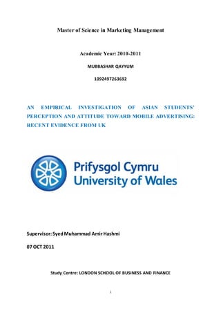 i
Master of Science in Marketing Management
Academic Year: 2010-2011
MUBBASHAR QAYYUM
1092497263692
AN EMPIRICAL INVESTIGATION OF ASIAN STUDENTS’
PERCEPTION AND ATTITUDE TOWARD MOBILE ADVERTISING:
RECENT EVIDENCE FROM UK
Supervisor:SyedMuhammad Amir Hashmi
07 OCT 2011
Study Centre: LONDON SCHOOL OF BUSINESS AND FINANCE
 