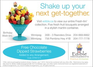 Shake up your
next get-together.
Birthday
Wish-tini.™
Visit edible.ca to view our entire Fresh-tini™
collection. Five fresh fruit bouquets arranged
in a stylish martini container.
*Offer valid at participating locations shown. Expires: July 1 2015. Cannot be combined with any other offer. Restrictions may apply.
See store for details. Edible Arrangements®, the Fruit Basket Logo, and other marks mentioned herein are registered trademarks of
Edible Arrangements, LLC. © 2014 Edible Arrangements, LLC. All rights reserved.
Winnipeg 35B - 3 Reenders Drive 204-669-6662
Winnipeg 756 Pembina Hwy #1B 204-777-7778
Free Chocolate
Dipped Strawberries
Added to any Arrangement.
Code: STRW1214
 