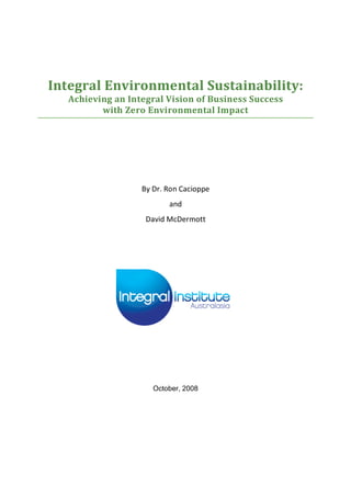  
	
  
Integral	
  Environmental	
  Sustainability:	
  
Achieving	
  an	
  Integral	
  Vision	
  of	
  Business	
  Success	
  	
  
with	
  Zero	
  Environmental	
  Impact	
  
By	
  Dr.	
  Ron	
  Cacioppe	
  
and	
  	
  
David	
  McDermott	
  
October, 2008
 