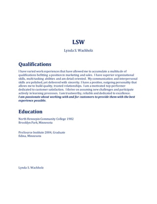 LSW
Lynda S. Wachholz
Qualifications
I have varied work experiences that have allowed me to accumulate a multitude of
qualifications befitting a position in marketing and sales. I have superior organizational
skills, multi-tasking abilities and am detail oriented. My communication and interpersonal
skills are polished, yet delivered with sincerity. I have a positive, outgoing personality that
allows me to build quality, trusted relationships. I am a motivated top-performer
dedicated to customer satisfaction. I thrive on assuming new challenges and participate
actively in learning processes. I am trustworthy, reliable and dedicated to excellence.
I am passionate about working with and for customers to provide them with the best
experience possible.
Education
North Hennepin Community College 1982
Brooklyn Park, Minnesota
ProSource Institute 2004, Graduate
Edina, Minnesota
Lynda S. Wachholz
 