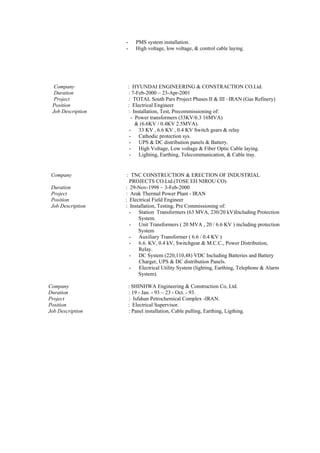 - PMS system installation.
- High voltage, low voltage, & control cable laying.
Company : HYUNDAI ENGINEERING & CONSTRACTION CO.Ltd.
Duration : 7-Feb-2000 ~ 23-Apr-2001
Project : TOTAL South Pars Project Phases II & III –IRAN (Gas Refinery)
Position : Electrical Engineer
Job Description : Installation, Test, Precommissioning of:
- Power transformers (33KV/6.3 16MVA)
& (6.6KV / 0.4KV 2.5MVA).
- 33 KV , 6.6 KV , 0.4 KV Switch gears & relay
- Cathodic protection sys.
- UPS & DC distribution panels & Battery.
- High Voltage, Low voltage & Fiber Optic Cable laying.
- Lighting, Earthing, Telecommunication, & Cable tray.
Company : TNC CONSTRUCTION & ERECTION OF INDUSTRIAL
PROJECTS CO.Ltd.(TOSE EH NIROU CO)
Duration : 29-Nov-1998 ~ 3-Feb-2000
Project : Arak Thermal Power Plant - IRAN
Position : Electrical Field Engineer
Job Description : Installation, Testing, Pre Commissioning of:
- Station Transformers (63 MVA, 230/20 kV)Including Protection
System.
- Unit Transformers ( 20 MVA , 20 / 6.6 KV ) including protection
System
- Auxiliary Transformer ( 6.6 / 0.4 KV )
- 6.6. KV, 0.4 kV, Switchgear & M.C.C., Power Distribution,
Relay.
- DC System (220,110,48) VDC Including Batteries and Battery
Charger, UPS & DC distribution Panels.
- Electrical Utility System (lighting, Earthing, Telephone & Alarm
System).
Company : SHINHWA Engineering & Construction Co, Ltd.
Duration : 19 - Jan. - 93 ~ 23 - Oct. - 93.
Project : Isfahan Petrochemical Complex -IRAN.
Position : Electrical Supervisor.
Job Description : Panel installation, Cable pulling, Earthing, Ligthing.
 