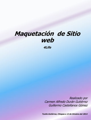 Maquetación de Sitio 
web 
4Life 
Realizado por 
Carmen Alfredo Durán Gutiérrez 
Guillermo Castellanos Gómez 
Tuxtla Gutiérrez, Chiapas a 12 de Octubre del 2014 
 