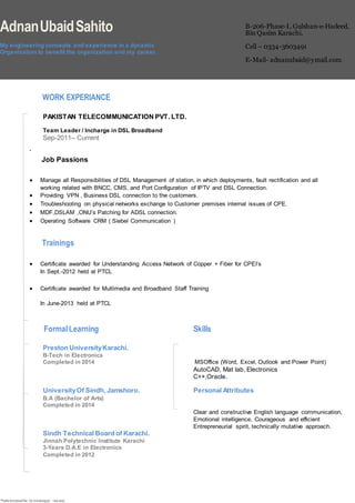 *Referenceswillbe furnishedupon request.
AdnanUbaidSahito
My engineering concepts and experience in a dynamic
Organization to benefit the organization and my career.
B-206-Phase-I, Gulshan-e-Hadeed,
Bin Qasim Karachi.
Cell – 0334-3603491
E-Mail- adnanubaid@ymail.com
WORK EXPERIANCE
PAKISTAN TELECOMMUNICATION PVT. LTD.
Team Leader / Incharge in DSL Broadband
Sep-2011– Current
.
Job Passions
 Manage all Responsibilities of DSL Management of station, in which deployments, fault rectification and all
working related with BNCC, CMS, and Port Configuration of IPTV and DSL Connection.
 Providing VPN , Business DSL connection to the customers.
 Troubleshooting on physical networks exchange to Customer premises internal issues of CPE.
 MDF,DSLAM ,ONU’s Patching for ADSL connection.
 Operating Software CRM ( Siebel Communication )
Trainings
 Certificate awarded for Understanding Access Network of Copper + Fiber for CPEI’s
In Sept.-2012 held at PTCL
 Certificate awarded for Multimedia and Broadband Staff Training
In June-2013 held at PTCL
FormalLearning Skills
Preston UniversityKarachi.
B-Tech in Electronics
Completed in 2014 MSOffice (Word, Excel, Outlook and Power Point)
AutoCAD, Mat lab, Electronics
C++,Oracle.
UniversityOf Sindh, Jamshoro. Personal Attributes
B.A (Bachelor of Arts)
Completed in 2014
Clear and constructive English language communication,
Emotional intelligence, Courageous and efficient
Entrepreneurial spirit, technically mutative approach.
Sindh Technical Board of Karachi.
Jinnah Polytechnic Institute Karachi
3-Years D.A.E in Electronics
Completed in 2012
 